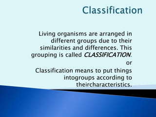 Living organisms are arranged in
different groups due to their
similarities and differences. This
grouping is called CLASSIFICATION.
or
Classification means to put things
intogroups according to
theircharacteristics.
 