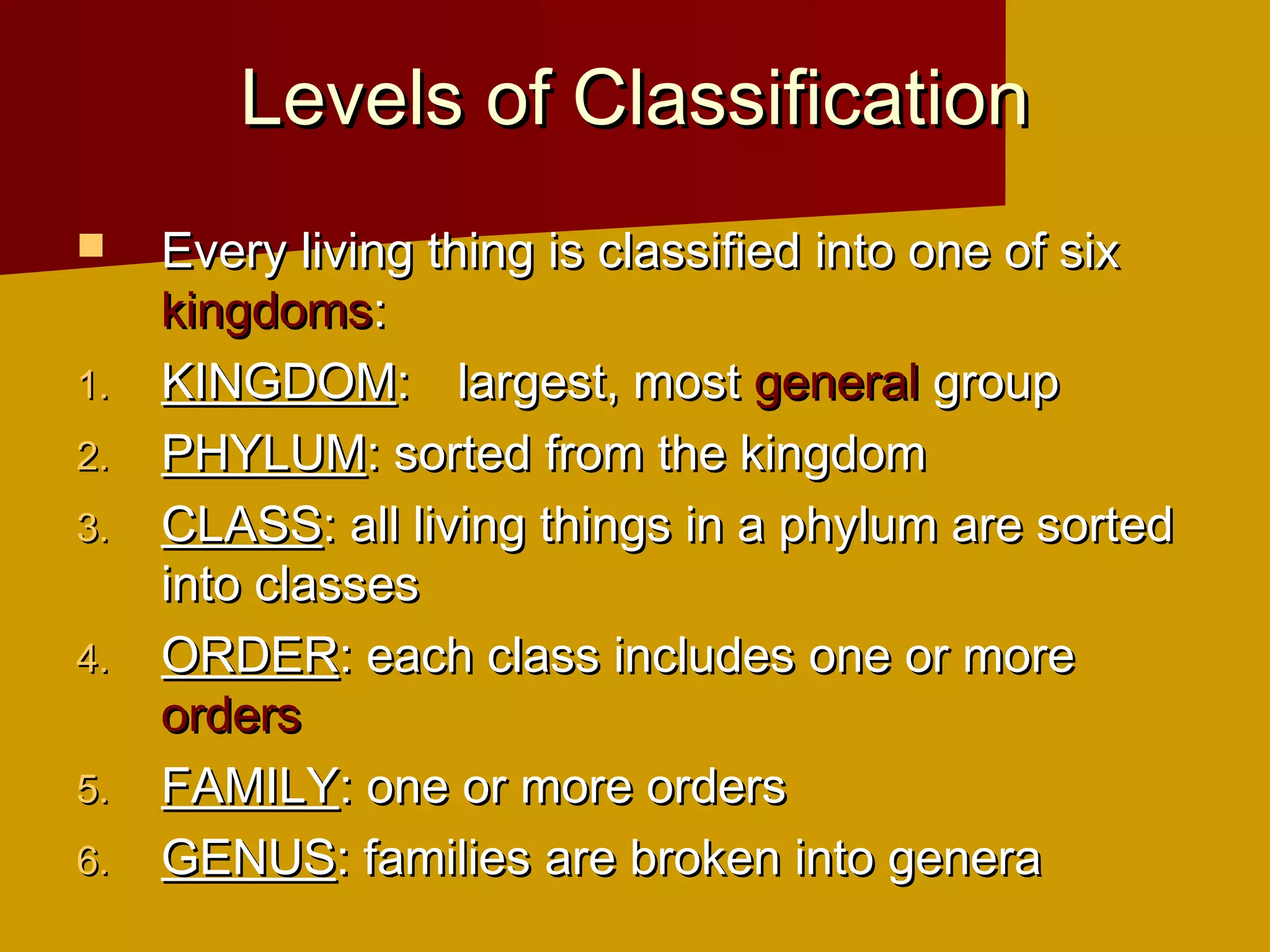 Levels of Classification
    Every living thing is classified into one of six
     kingdoms:
1.   KINGDOM: largest, most general group
2.   PHYLUM: sorted from the kingdom
3.   CLASS: all living things in a phylum are sorted
     into classes
4.   ORDER: each class includes one or more
     orders
5.   FAMILY: one or more orders
6.   GENUS: families are broken into genera
 