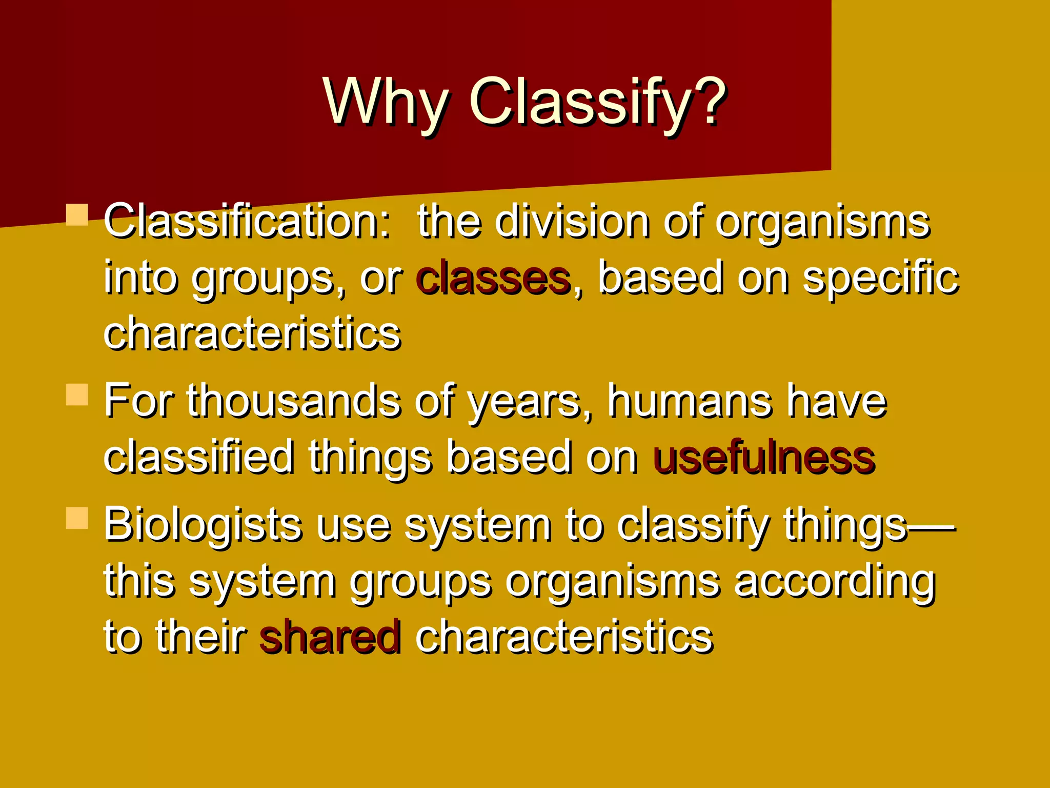 Why Classify?
 Classification: the division of organisms
  into groups, or classes, based on specific
  characteristics
 For thousands of years, humans have
  classified things based on usefulness
 Biologists use system to classify things—
  this system groups organisms according
  to their shared characteristics
 