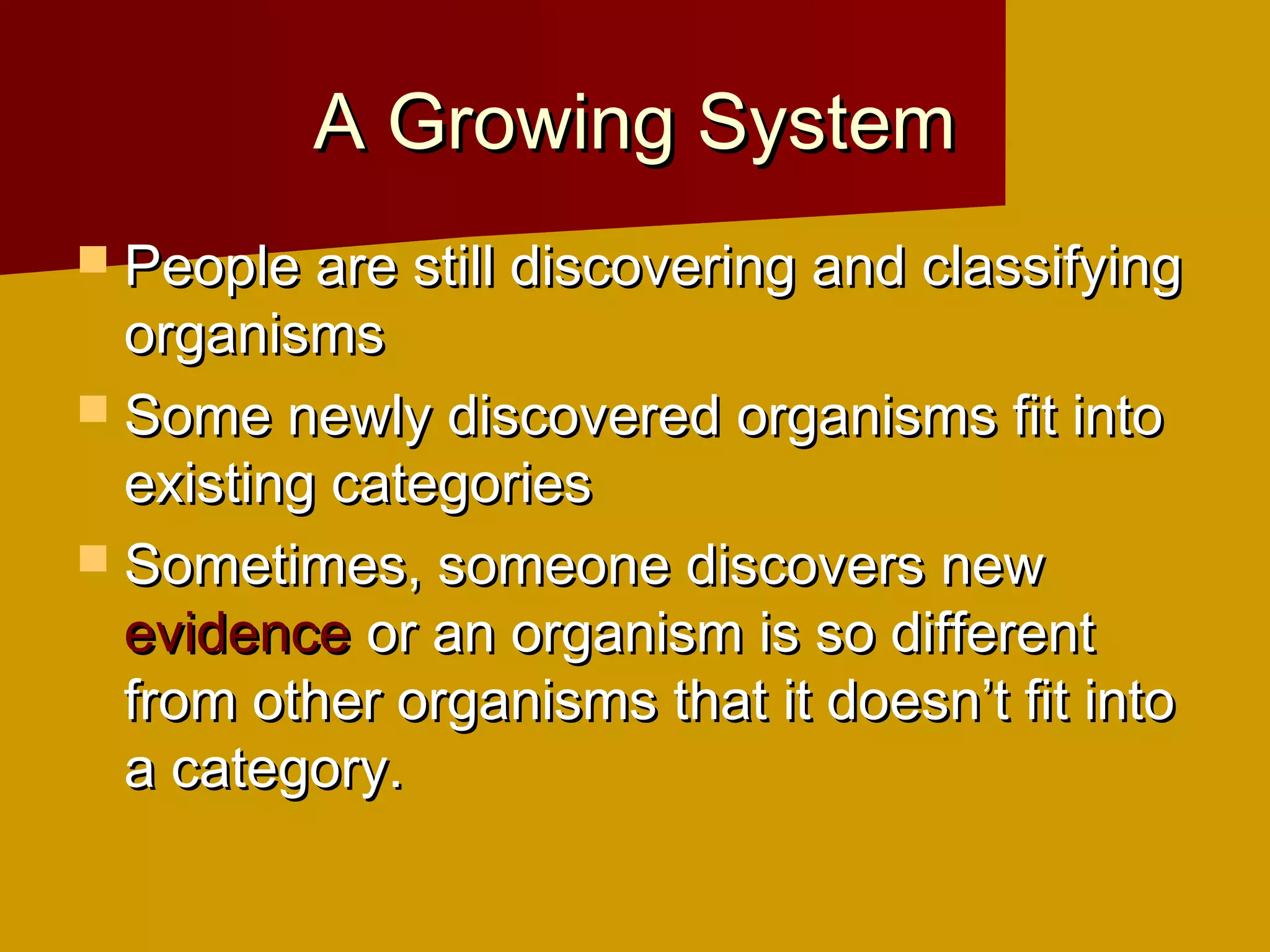 A Growing System
 People are still discovering and classifying
  organisms
 Some newly discovered organisms fit into
  existing categories
 Sometimes, someone discovers new
  evidence or an organism is so different
  from other organisms that it doesn’t fit into
  a category.
 