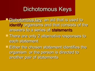Dichotomous Keys
 Dichotomous key: an aid that is used to
  identify organisms and that consists of the
  answers to a series of statements
 There are only 2 alternative responses to
  each statement
 Either the chosen statement identifies the
  organism or the person is directed to
  another pair of statements
 