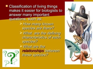    Classification of living things
    makes it easier for biologists to
    answer many important
    questions, such as:
          How many known
            species are there?
          What are the defining
            characteristics of each
            species?
          What are the
            relationships between
            these species?
 