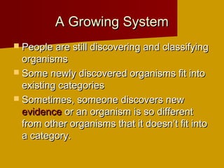 A Growing SystemA Growing System
 People are still discovering and classifyingPeople are still discovering and classifying
organismsorganisms
 Some newly discovered organisms fit intoSome newly discovered organisms fit into
existing categoriesexisting categories
 Sometimes, someone discovers newSometimes, someone discovers new
evidenceevidence or an organism is so differentor an organism is so different
from other organisms that it doesn’t fit intofrom other organisms that it doesn’t fit into
a category.a category.
 