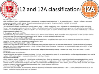 12 and 12A classification 
What does 12A mean? 
Films classified 12A and 12 contain material that is generally not suitable for children aged under 12. No one younger than 12 may see a 12A film in the cinema 
unless accompanied by an adult however the adult must consider prior to viewing the film whether the film is suitable for that child. 
What's the difference between 12 and 12A? 
The 12A requires an adult to accompany any children under 12 seeing a 12A film at the cinema. This is enforced by the cinema staff and a cinema may lose its 
license if adult accompaniment is not enforced for children under 12 admitted to a 12A film. Accompanied viewing cannot be enforced in the home, so the 12 
certificate remains for DVD/Blu-ray, rather than 12A. The 12 is also a simpler system for retailers which means that they cannot sell of rent the item to a customer 
unless they are over the age of 12. 
Is there a lower age limit for a 12A film? 
There is no lower age limit however it is advised that very young children do not view them. Works classified at these categories may be likely to contain material 
which could upset the child. Adults are responsible to decide whether the film is suitable for the child to view. 
How important is the tone of a film at 12A and 12? 
If a film contains very dark or unsettling tone which could disturb the audience would be less likely to pass as a 12A and if the film is particularly positive or 
reassuring this may stop it being pushed up a category from 12A to 15. 
Will there be use of strong language in a 12A or a 12? 
Words such as ‘fuck’ may be passed at a 12 or 12A, depending on how is it used, who is using the language, its frequent and any special contextual justification. 
Aggressive uses of strong language may result in a film or DVD being placed at the 15 category. There may be use of moderate language such as ‘bitch’ or ‘twat’ 
Can discrimination be shown? 
Any discriminatory language or behavior will not be encouraged. Aggressive discriminatory language is unlikely to be passes at 12A or 12 unless it is clearly 
condemned. 
Do 12A films contain sexual behavior? 
Sexual content may be briefly and discreetly portrayed at 12 or 12A. Verbal references to should not go beyond what us suitable for young teenagers. There may be 
nudity in 12A films but nudity in a sexual context should only be brief and discreet. 
What violence is allowed? 
At 12A, moderate violence is allowed but it should not be too detailed. There should be no emphasis on injuries or blood but occasionally gory moments may be 
permitted if they can be justified by the context. Action sequences and weapons may be present at 12A and 12 and there may also be long fight scenes however 
weapons which are easily accessible to 12 year olds such as kitchen knives should not be glamorized. Sexual violence, such as scenes of rape or assault, may only be 
implied or briefly and discreetly indicated and they must also have a strong contextual justification. 
Can horror be passed as 12 or 12A? 
Some horror films are passed as this classification. Moderate physical and psychological threat is permitted at 12A or 12 as long as horror sequences are not too 
frequent or sustained and the overall tone is not disturbing . 
 