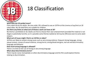 18 Classification 
What does the 18 symbol mean? 
Films rated 18 are for adults. No-one under 18 is allowed to see an 18 film at the cinema or buy/rent an 18 
rated video. No 18 rated films are suitable for children. 
Are there any limits on what sort of theme a work can have at 18? 
No theme is prohibited at 18. Adults are free to choose their own entertainment provided the material is not 
illegal or potentially harmful, so it is possible some themes tackled at 18 may be offensive even to some adult 
viewers. 
What sort of issues might I find in an 18 film or video? 
18 films are likely to contain strong issues such as very strong violence, frequent strong language, strong 
sexual content, scenes of sexual violence, strong horror, strong blood and gore, real sex and discriminatory 
language and behavior. 
How much strong language is allowed? 
There is no limit on the use of strong or very strong language. 
What about discriminatory terms? 
There may be racist, homophobic or other discriminatory language and the film could explore themes 
relating to discrimination. 
