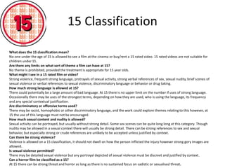 15 Classification 
What does the 15 classification mean? 
No-one under the age of 15 is allowed to see a film at the cinema or buy/rent a 15 rated video. 15 rated videos are not suitable for 
children under 15. 
Are there any limits on what sort of theme a film can have at 15? 
No theme is prohibited, provided the treatment is appropriate for 15 year olds. 
What might I see in a 15 rated film or video? 
Strong violence, frequent strong language, protrayals of sexual activity, strong verbal references of sex, sexual nudity, brief scenes of 
sexual violence or verbal references to sexual violence, discriminatory language or behavior or drug taking. 
How much strong language is allowed at 15? 
There could potentially be a large amount of bad language. At 15 there is no upper limit on the number if uses of strong language. 
Occasionally there may be uses of the strongest terms, depending on how they are used, who is using the language, its frequency 
and any special contextual justification. 
Are discriminatory or offensive terms used? 
There may be racist, homophobic or other discriminatory language, and the work could explore themes relating to this however, at 
15 the use of this language must not be encouraged. 
How much sexual content and nudity is allowed? 
Sexual activity can be portrayed, but usually without strong detail. Some sex scenes can be quite long long at this category. Though 
nudity may be allowed in a sexual context there will usually be strong detail. There can be strong references to sex and sexual 
behavior, but especially strong or crude references are unlikely to be accepted unless justified by context. 
Can there be strong violence? 
Violence is allowed on a 15 classification, it should not dwell on how the person inflicted the injury however strong gory images are 
allowed. 
Is sexual violence permitted? 
There may be detailed sexual violence but any portrayal depicted of sexual violence must be discreet and justified by context. 
Can a horror film be classified as a 15? 
At 15 there can be strong threat and horror as long as there is no sustained focus on sadistic or sexualised threat. 
 