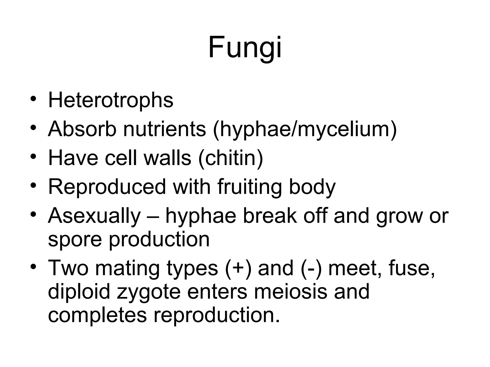 Fungi
• Heterotrophs
• Absorb nutrients (hyphae/mycelium)
• Have cell walls (chitin)
• Reproduced with fruiting body
• Asexually – hyphae break off and grow or
spore production
• Two mating types (+) and (-) meet, fuse,
diploid zygote enters meiosis and
completes reproduction.
 