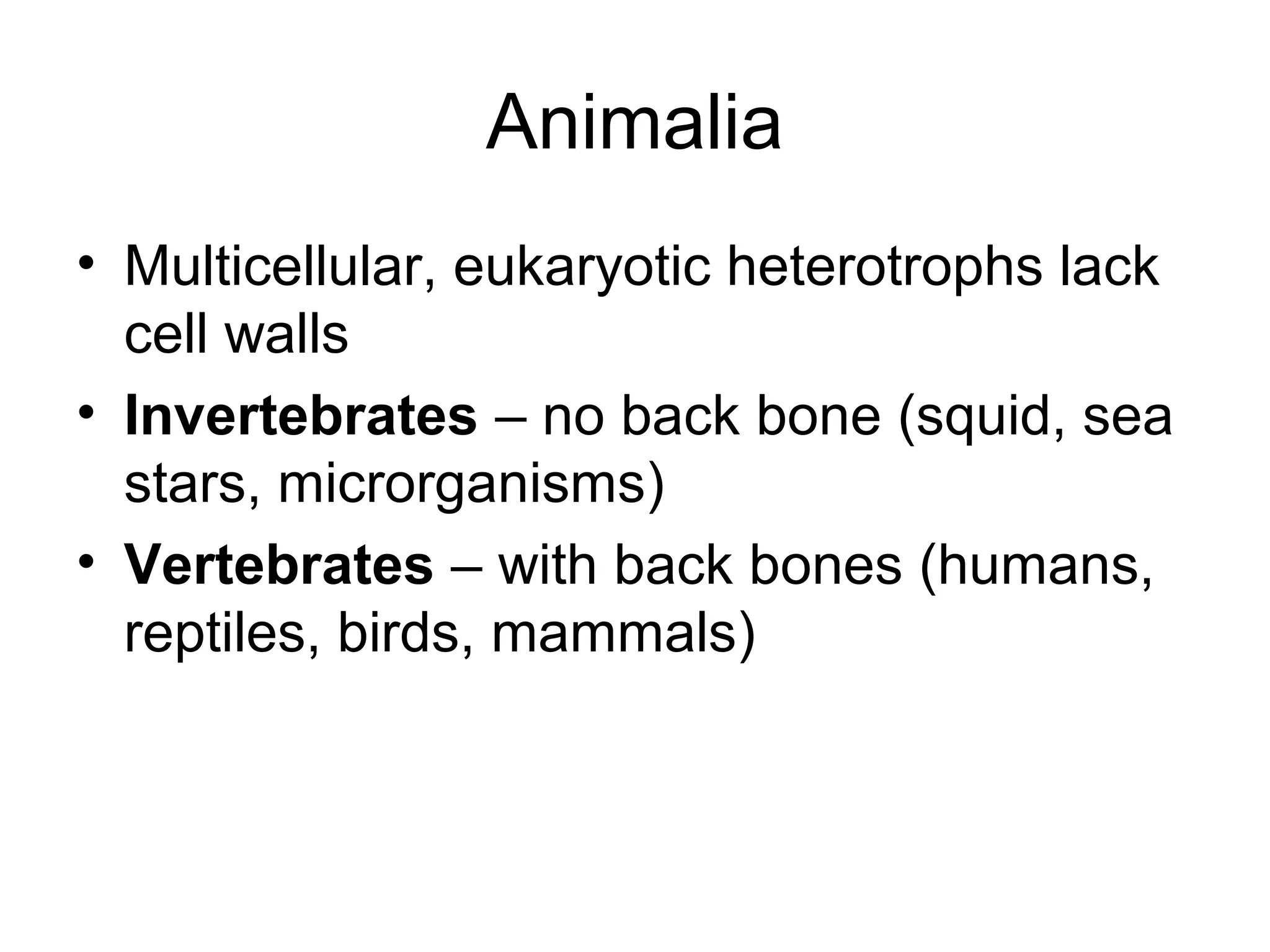Animalia
• Multicellular, eukaryotic heterotrophs lack
cell walls
• Invertebrates – no back bone (squid, sea
stars, microrganisms)
• Vertebrates – with back bones (humans,
reptiles, birds, mammals)
 