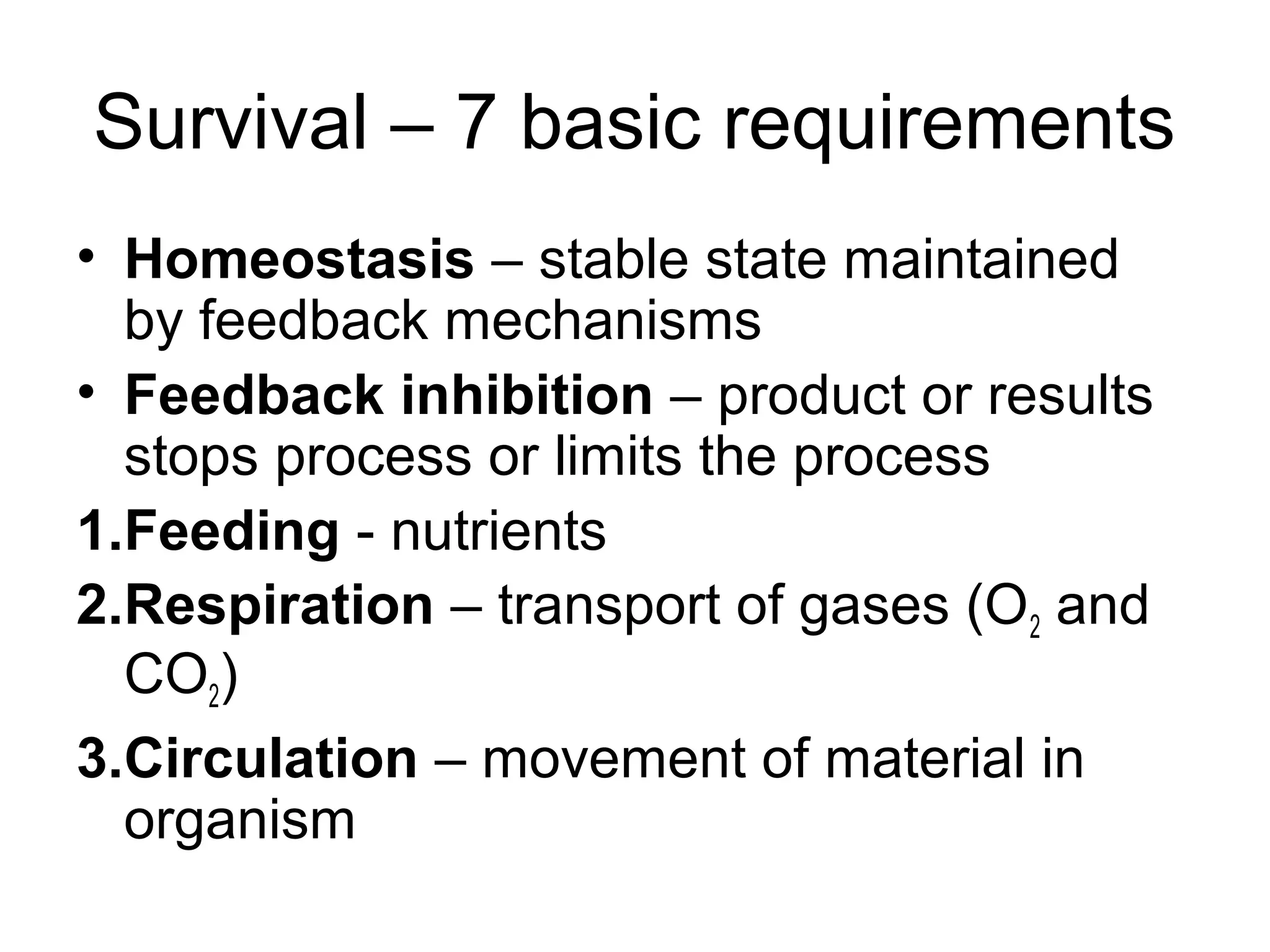 Survival – 7 basic requirements
• Homeostasis – stable state maintained
by feedback mechanisms
• Feedback inhibition – product or results
stops process or limits the process
1.Feeding - nutrients
2.Respiration – transport of gases (O2 and
CO2)
3.Circulation – movement of material in
organism
 