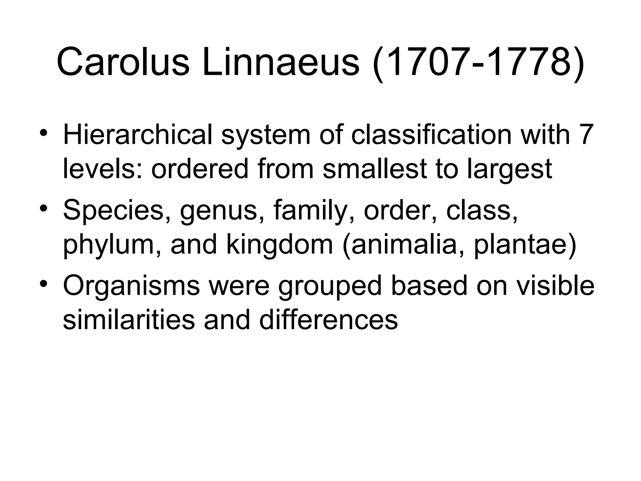 Carolus Linnaeus (1707-1778)
• Hierarchical system of classification with 7
levels: ordered from smallest to largest
• Species, genus, family, order, class,
phylum, and kingdom (animalia, plantae)
• Organisms were grouped based on visible
similarities and differences
 