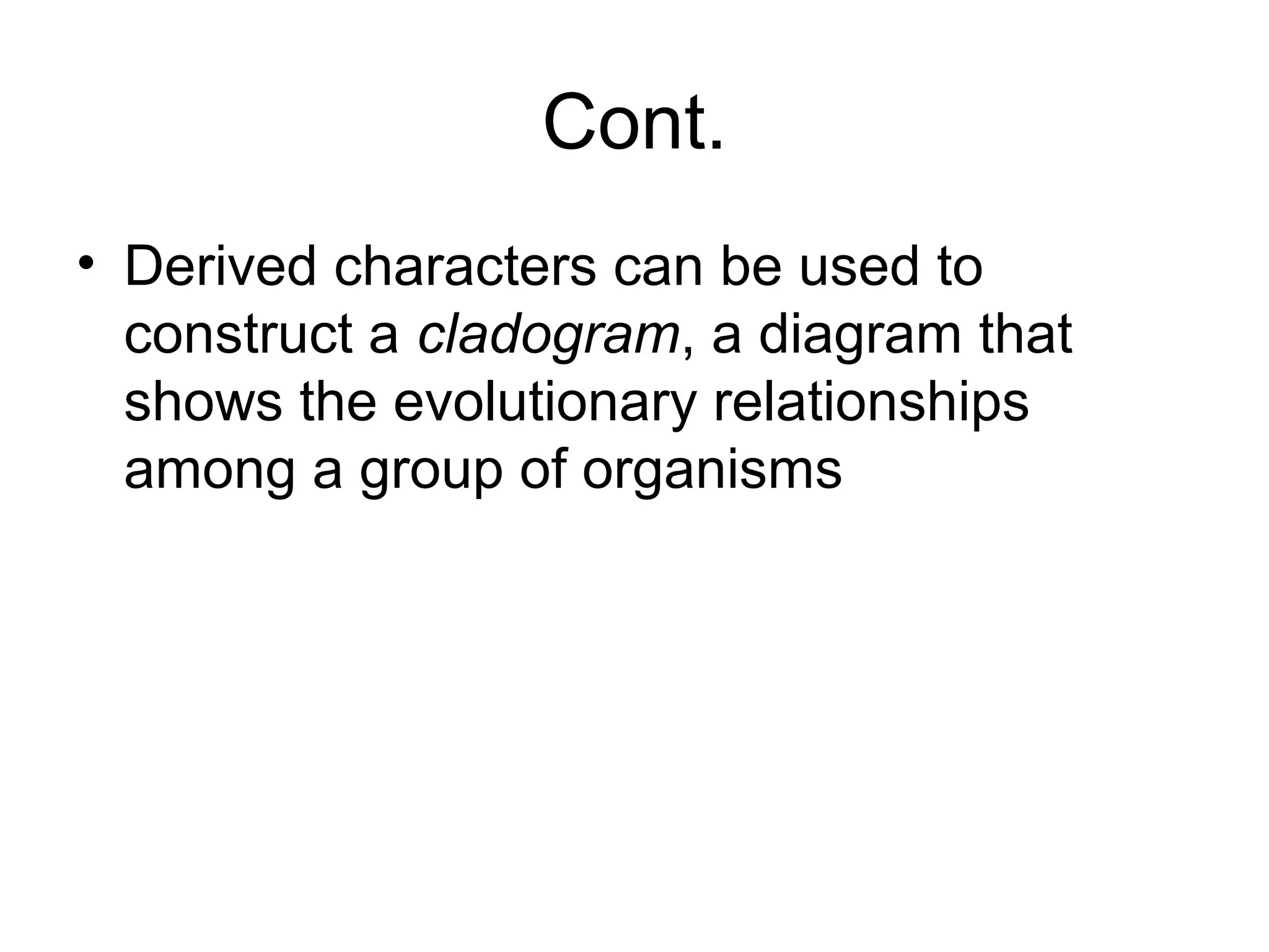 Cont.
• Derived characters can be used to
construct a cladogram, a diagram that
shows the evolutionary relationships
among a group of organisms
 