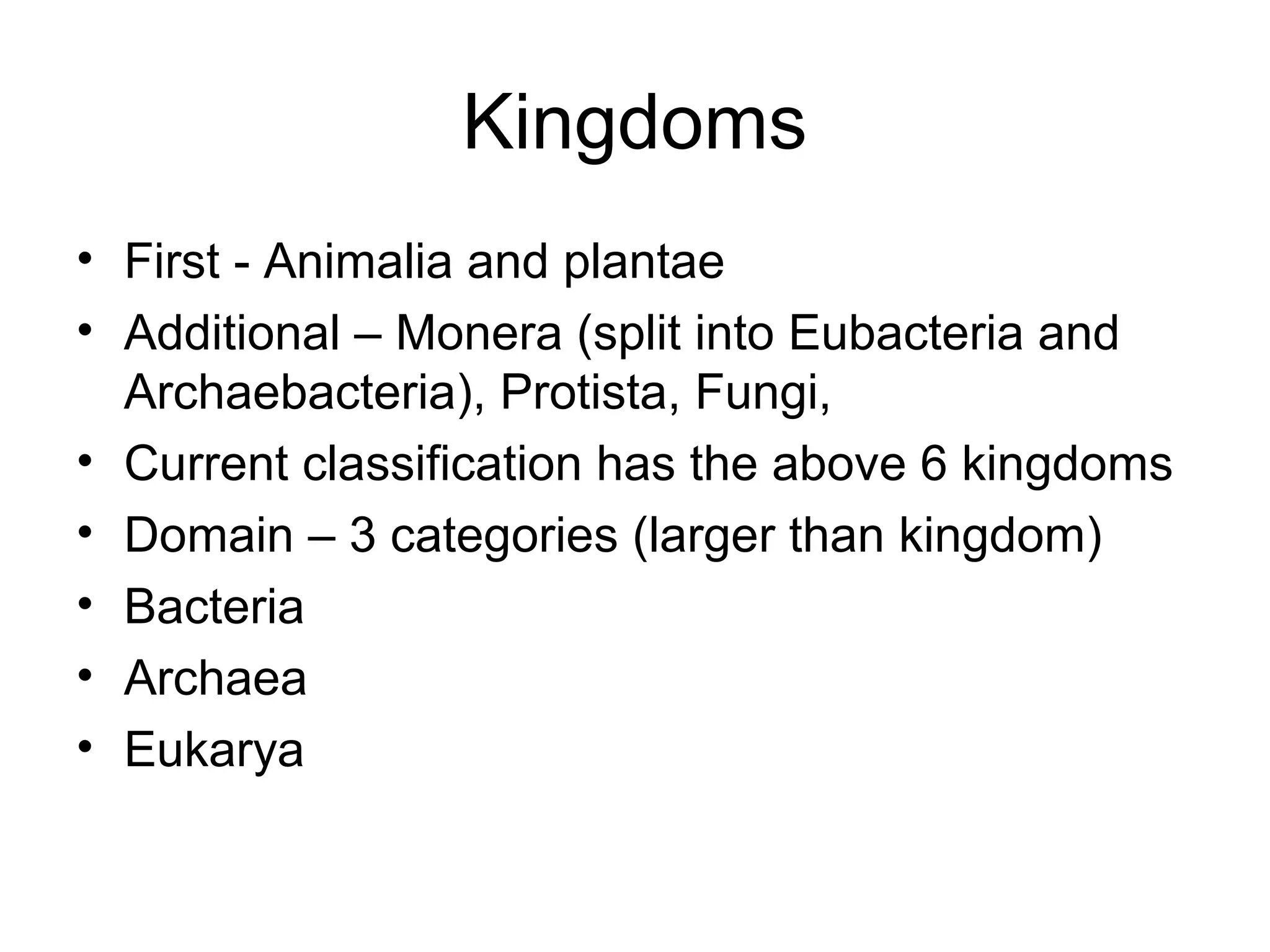 Kingdoms
• First - Animalia and plantae
• Additional – Monera (split into Eubacteria and
Archaebacteria), Protista, Fungi,
• Current classification has the above 6 kingdoms
• Domain – 3 categories (larger than kingdom)
• Bacteria
• Archaea
• Eukarya
 