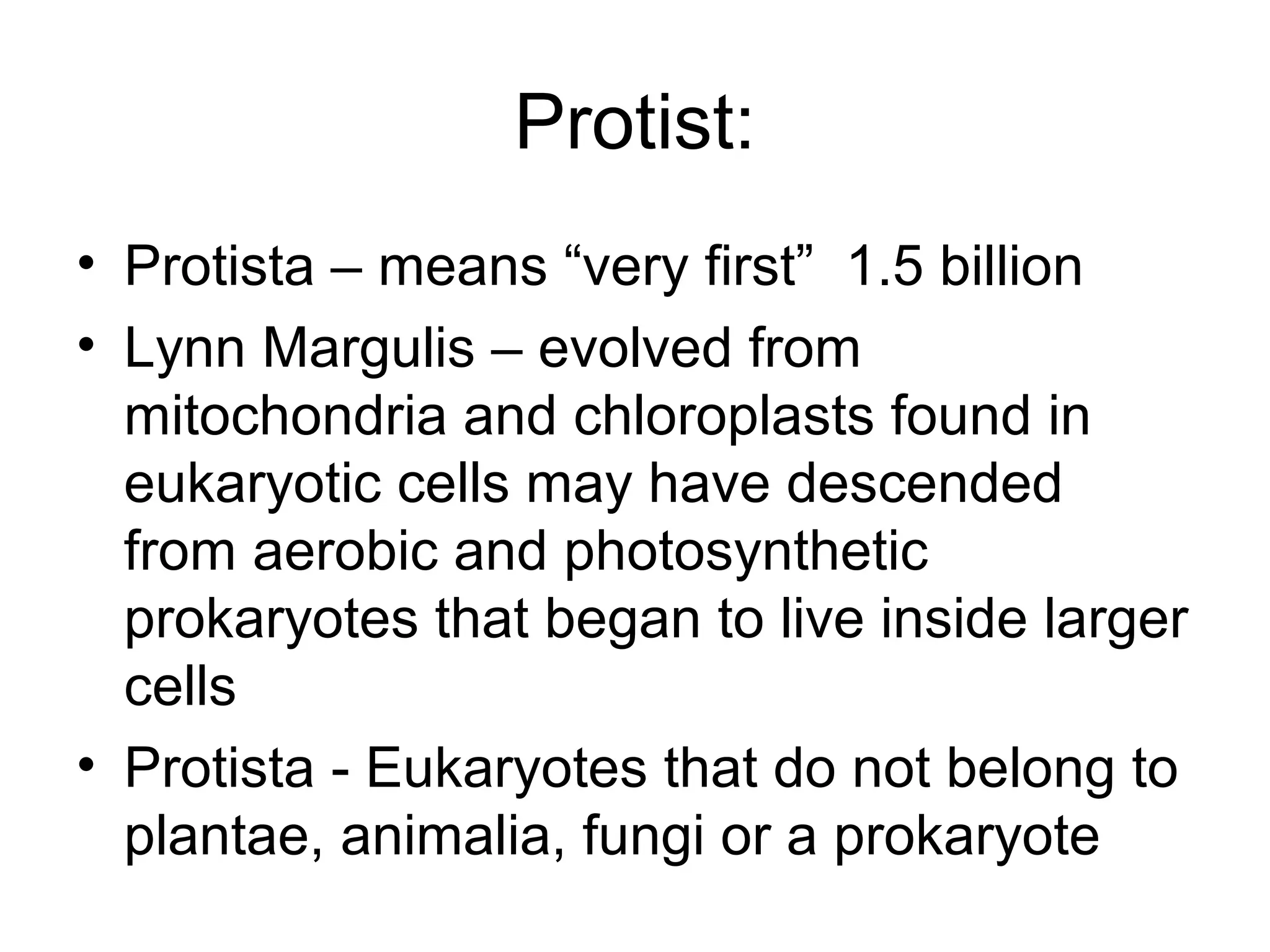 Protist:
• Protista – means “very first” 1.5 billion
• Lynn Margulis – evolved from
mitochondria and chloroplasts found in
eukaryotic cells may have descended
from aerobic and photosynthetic
prokaryotes that began to live inside larger
cells
• Protista - Eukaryotes that do not belong to
plantae, animalia, fungi or a prokaryote
 