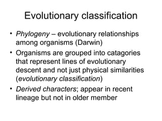 Evolutionary classification
• Phylogeny – evolutionary relationships
among organisms (Darwin)
• Organisms are grouped into catagories
that represent lines of evolutionary
descent and not just physical similarities
(evolutionary classification)
• Derived characters; appear in recent
lineage but not in older member
 