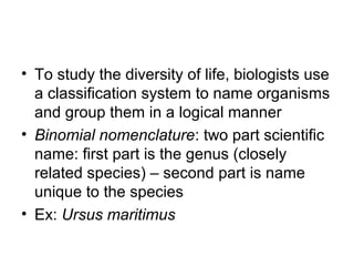 • To study the diversity of life, biologists use
a classification system to name organisms
and group them in a logical manner
• Binomial nomenclature: two part scientific
name: first part is the genus (closely
related species) – second part is name
unique to the species
• Ex: Ursus maritimus
 