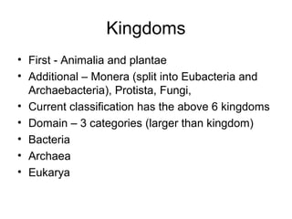 Kingdoms
• First - Animalia and plantae
• Additional – Monera (split into Eubacteria and
Archaebacteria), Protista, Fungi,
• Current classification has the above 6 kingdoms
• Domain – 3 categories (larger than kingdom)
• Bacteria
• Archaea
• Eukarya
 