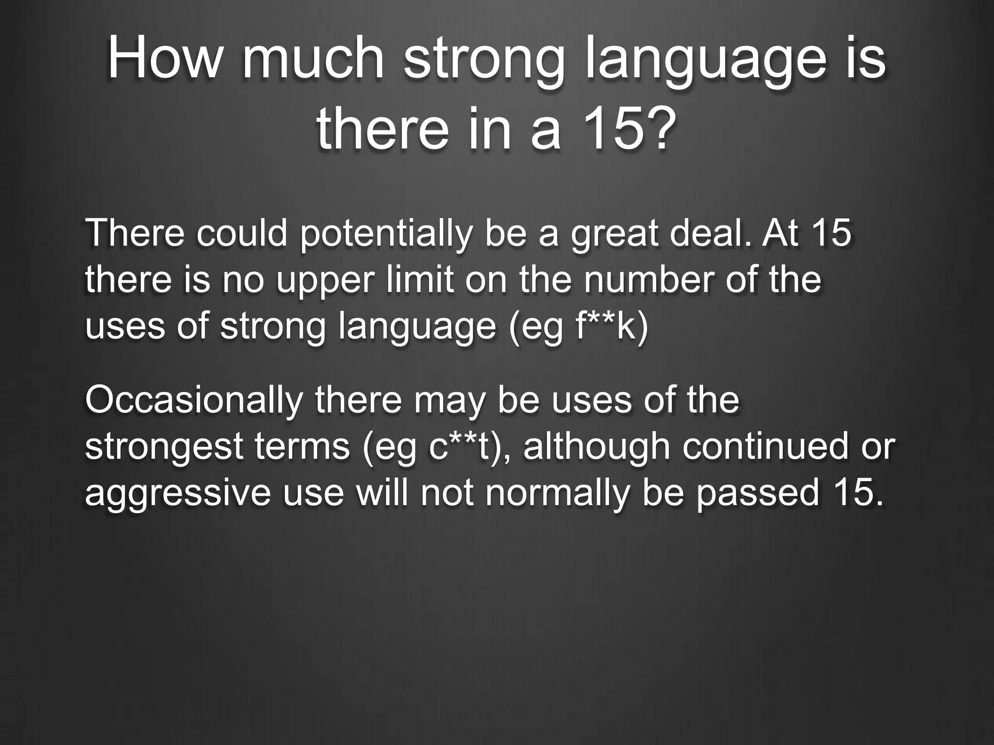 How much strong language is
there in a 15?
There could potentially be a great deal. At 15
there is no upper limit on the number of the
uses of strong language (eg f**k)

Occasionally there may be uses of the
strongest terms (eg c**t), although continued or
aggressive use will not normally be passed 15.

 