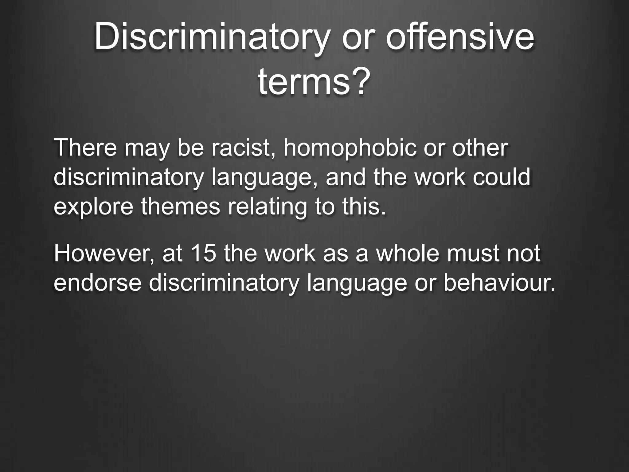 Discriminatory or offensive
terms?
There may be racist, homophobic or other
discriminatory language, and the work could
explore themes relating to this.

However, at 15 the work as a whole must not
endorse discriminatory language or behaviour.

 