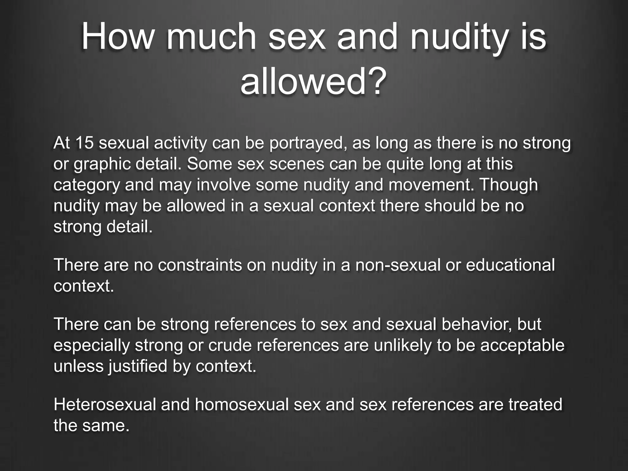 How much sex and nudity is
allowed?
At 15 sexual activity can be portrayed, as long as there is no strong
or graphic detail. Some sex scenes can be quite long at this
category and may involve some nudity and movement. Though
nudity may be allowed in a sexual context there should be no
strong detail.
There are no constraints on nudity in a non-sexual or educational
context.
There can be strong references to sex and sexual behavior, but
especially strong or crude references are unlikely to be acceptable
unless justified by context.
Heterosexual and homosexual sex and sex references are treated
the same.

 