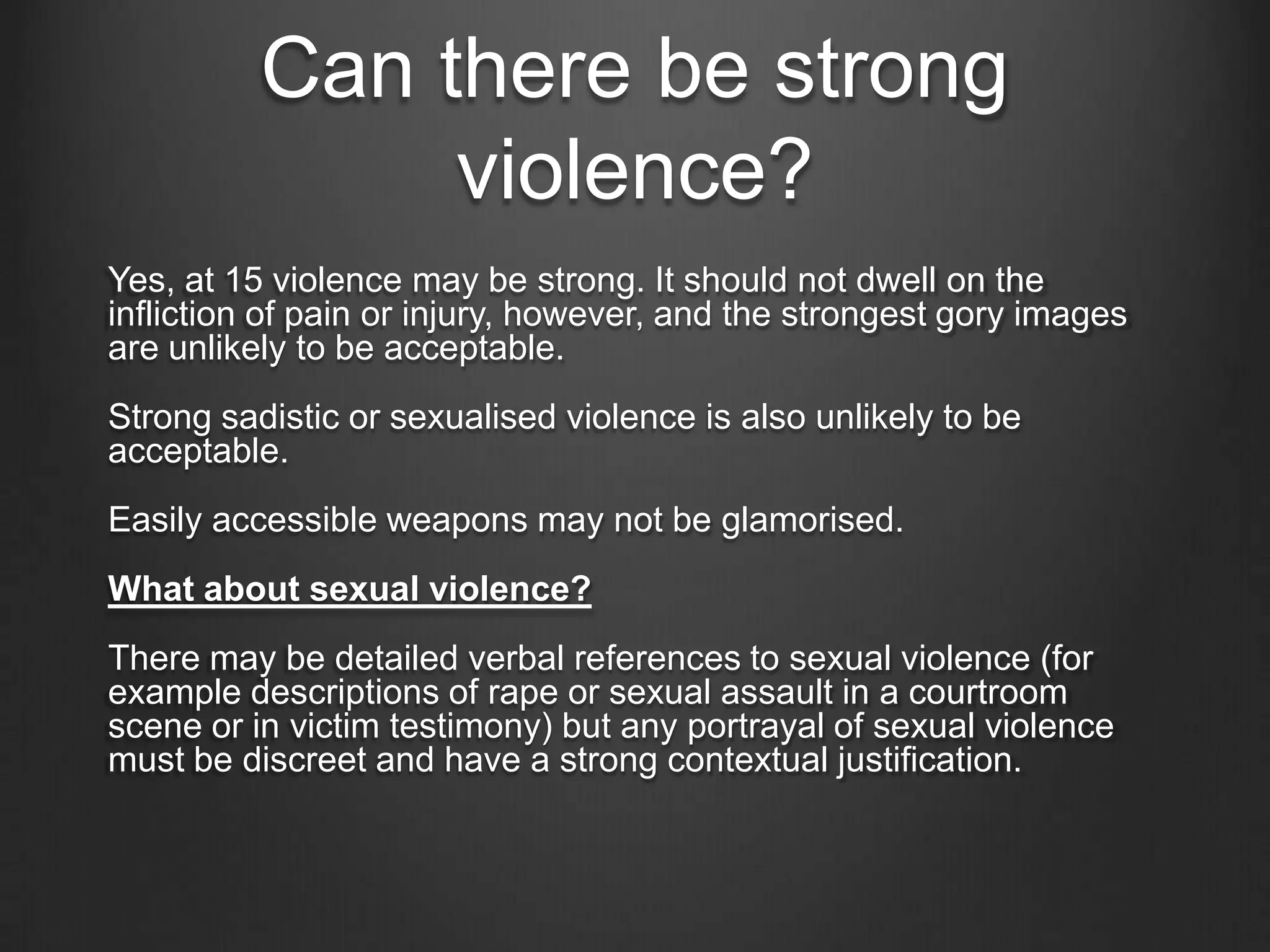 Can there be strong
violence?
Yes, at 15 violence may be strong. It should not dwell on the
infliction of pain or injury, however, and the strongest gory images
are unlikely to be acceptable.
Strong sadistic or sexualised violence is also unlikely to be
acceptable.
Easily accessible weapons may not be glamorised.
What about sexual violence?
There may be detailed verbal references to sexual violence (for
example descriptions of rape or sexual assault in a courtroom
scene or in victim testimony) but any portrayal of sexual violence
must be discreet and have a strong contextual justification.

 