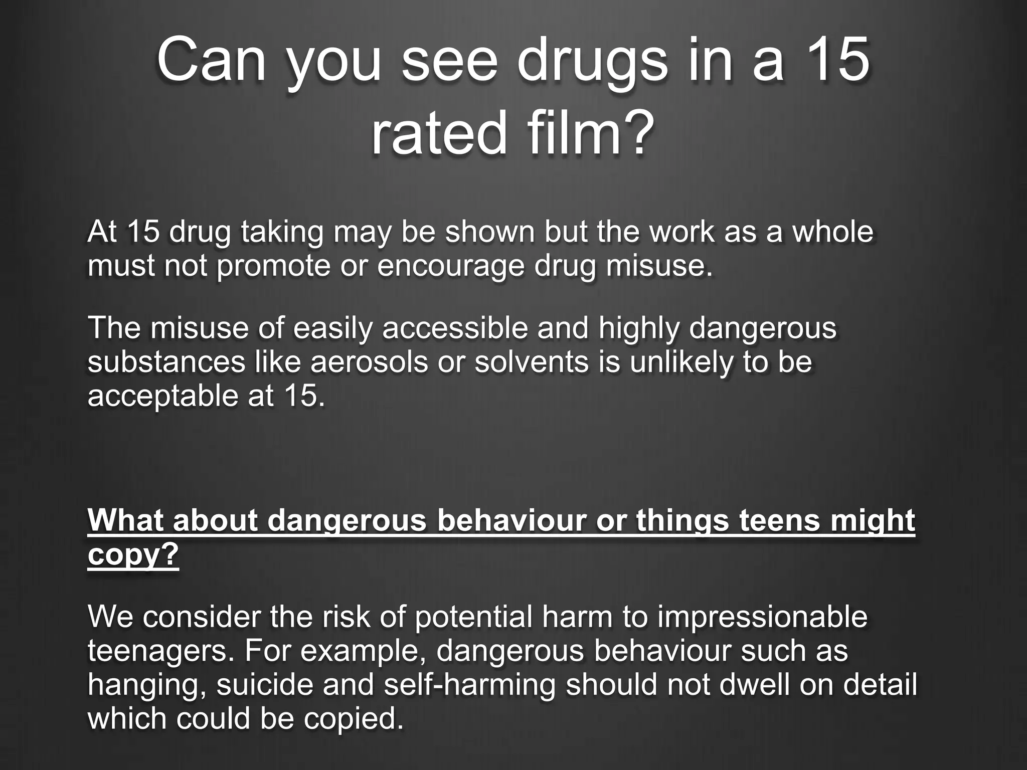 Can you see drugs in a 15
rated film?
At 15 drug taking may be shown but the work as a whole
must not promote or encourage drug misuse.
The misuse of easily accessible and highly dangerous
substances like aerosols or solvents is unlikely to be
acceptable at 15.

What about dangerous behaviour or things teens might
copy?
We consider the risk of potential harm to impressionable
teenagers. For example, dangerous behaviour such as
hanging, suicide and self-harming should not dwell on detail
which could be copied.

 