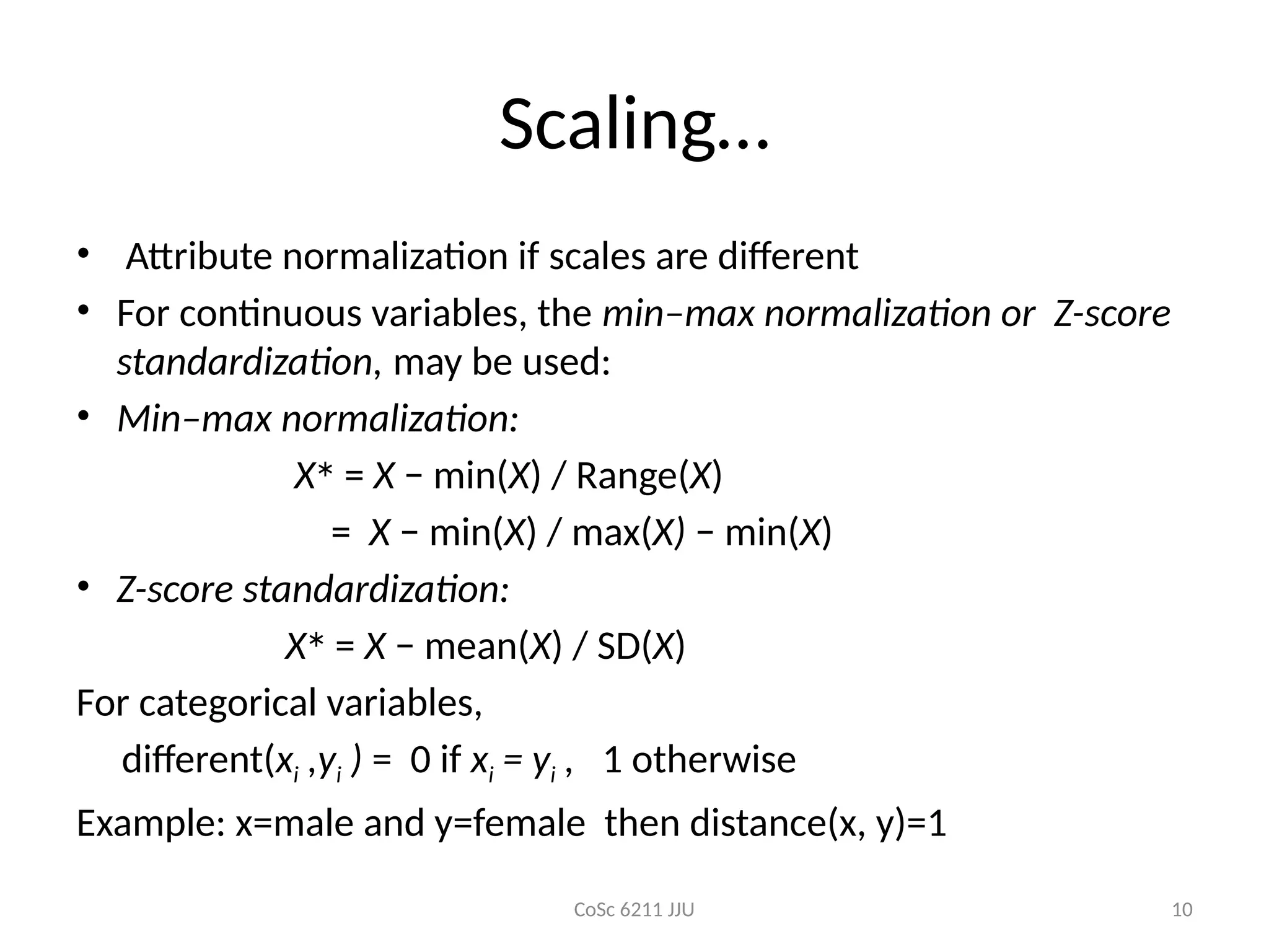 CoSc 6211 JJU 10
Scaling…
• Attribute normalization if scales are different
• For continuous variables, the min–max normalization or Z-score
standardization, may be used:
• Min–max normalization:
X∗
= X − min(X) / Range(X)
= X − min(X) / max(X) − min(X)
• Z-score standardization:
X∗
= X − mean(X) / SD(X)
For categorical variables,
different(xi ,yi ) = 0 if xi = yi , 1 otherwise
Example: x=male and y=female then distance(x, y)=1
 
