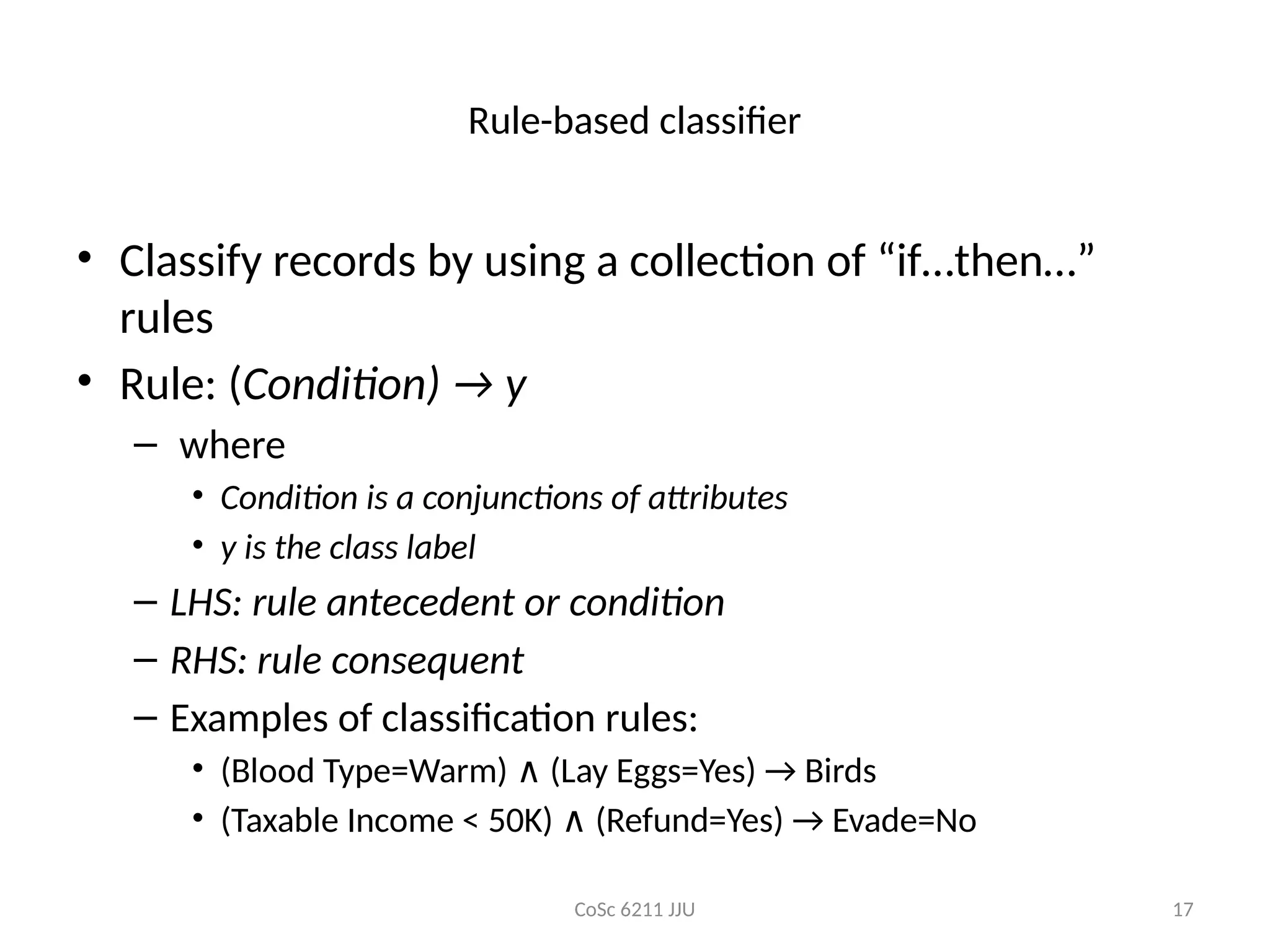 CoSc 6211 JJU 17
Rule-based classifier
• Classify records by using a collection of “if…then…”
rules
• Rule: (Condition) → y
– where
• Condition is a conjunctions of attributes
• y is the class label
– LHS: rule antecedent or condition
– RHS: rule consequent
– Examples of classification rules:
• (Blood Type=Warm) (Lay Eggs=Yes) → Birds
∧
• (Taxable Income < 50K) (Refund=Yes) → Evade=No
∧
 