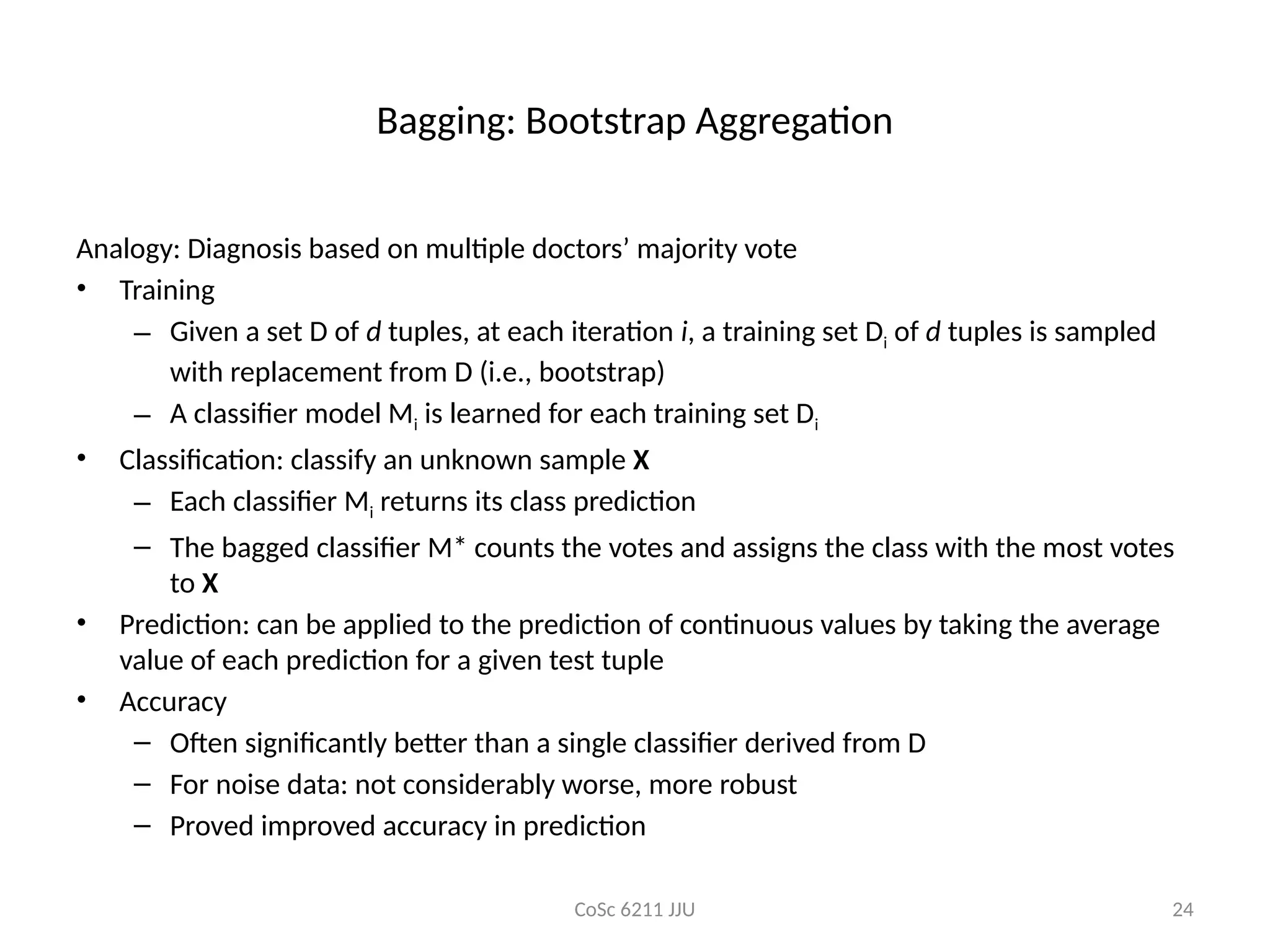 CoSc 6211 JJU 24
Bagging: Bootstrap Aggregation
Analogy: Diagnosis based on multiple doctors’ majority vote
• Training
– Given a set D of d tuples, at each iteration i, a training set Di of d tuples is sampled
with replacement from D (i.e., bootstrap)
– A classifier model Mi is learned for each training set Di
• Classification: classify an unknown sample X
– Each classifier Mi returns its class prediction
– The bagged classifier M* counts the votes and assigns the class with the most votes
to X
• Prediction: can be applied to the prediction of continuous values by taking the average
value of each prediction for a given test tuple
• Accuracy
– Often significantly better than a single classifier derived from D
– For noise data: not considerably worse, more robust
– Proved improved accuracy in prediction
 
