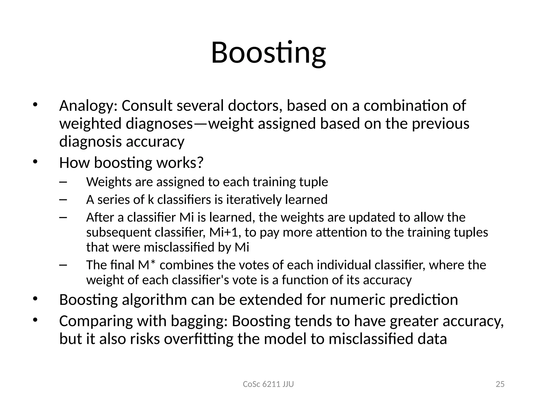 CoSc 6211 JJU 25
Boosting
• Analogy: Consult several doctors, based on a combination of
weighted diagnoses—weight assigned based on the previous
diagnosis accuracy
• How boosting works?
– Weights are assigned to each training tuple
– A series of k classifiers is iteratively learned
– After a classifier Mi is learned, the weights are updated to allow the
subsequent classifier, Mi+1, to pay more attention to the training tuples
that were misclassified by Mi
– The final M* combines the votes of each individual classifier, where the
weight of each classifier's vote is a function of its accuracy
• Boosting algorithm can be extended for numeric prediction
• Comparing with bagging: Boosting tends to have greater accuracy,
but it also risks overfitting the model to misclassified data
 