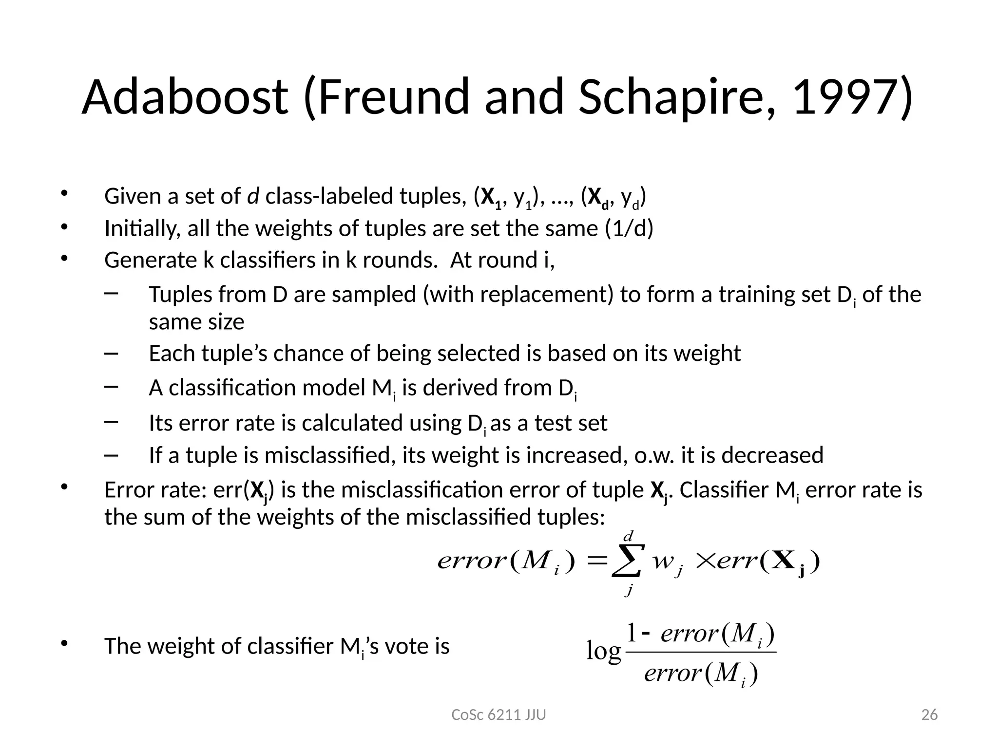 CoSc 6211 JJU 26
Adaboost (Freund and Schapire, 1997)
• Given a set of d class-labeled tuples, (X1, y1), …, (Xd, yd)
• Initially, all the weights of tuples are set the same (1/d)
• Generate k classifiers in k rounds. At round i,
– Tuples from D are sampled (with replacement) to form a training set Di of the
same size
– Each tuple’s chance of being selected is based on its weight
– A classification model Mi is derived from Di
– Its error rate is calculated using Di as a test set
– If a tuple is misclassified, its weight is increased, o.w. it is decreased
• Error rate: err(Xj) is the misclassification error of tuple Xj. Classifier Mi error rate is
the sum of the weights of the misclassified tuples:
• The weight of classifier Mi’s vote is
 

d
j
j
i err
w
M
error )
(
)
( j
X
)
(
)
(
1
log
i
i
M
error
M
error

 