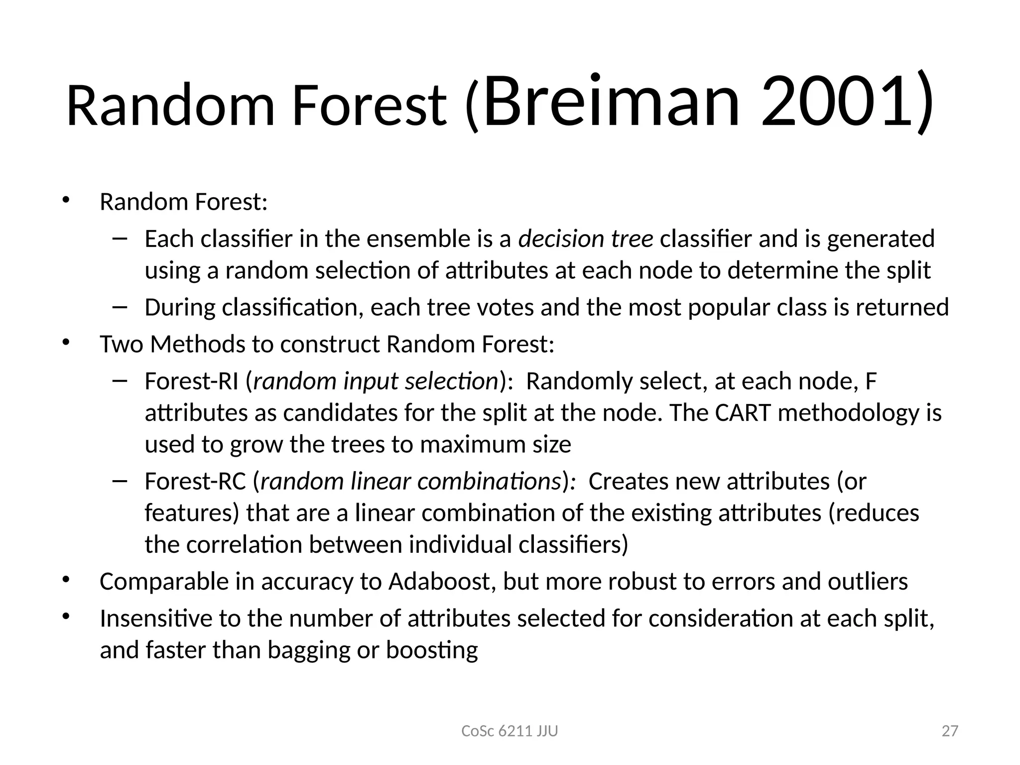 CoSc 6211 JJU 27
Random Forest (Breiman 2001)
• Random Forest:
– Each classifier in the ensemble is a decision tree classifier and is generated
using a random selection of attributes at each node to determine the split
– During classification, each tree votes and the most popular class is returned
• Two Methods to construct Random Forest:
– Forest-RI (random input selection): Randomly select, at each node, F
attributes as candidates for the split at the node. The CART methodology is
used to grow the trees to maximum size
– Forest-RC (random linear combinations): Creates new attributes (or
features) that are a linear combination of the existing attributes (reduces
the correlation between individual classifiers)
• Comparable in accuracy to Adaboost, but more robust to errors and outliers
• Insensitive to the number of attributes selected for consideration at each split,
and faster than bagging or boosting
 