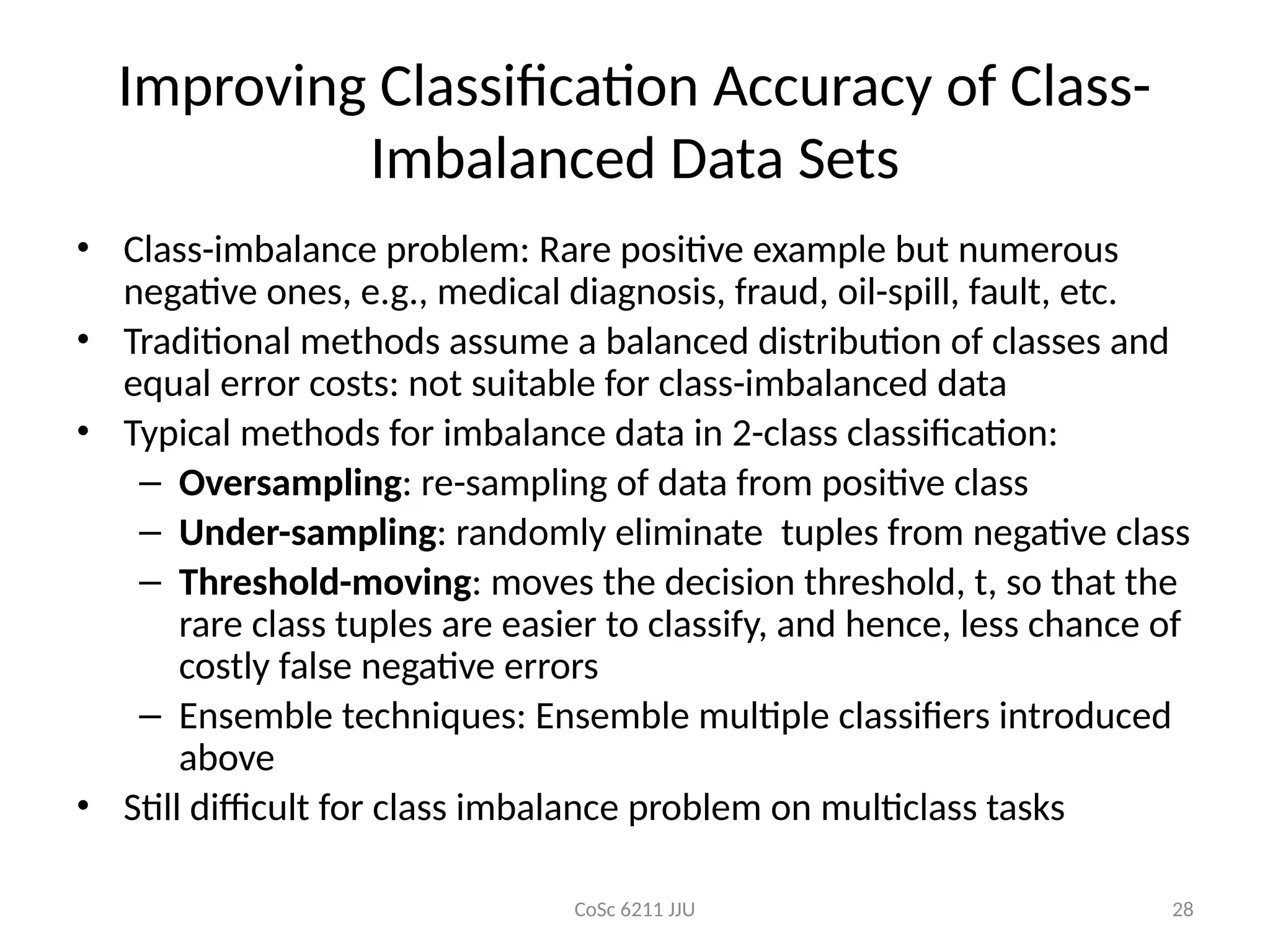 CoSc 6211 JJU 28
Improving Classification Accuracy of Class-
Imbalanced Data Sets
• Class-imbalance problem: Rare positive example but numerous
negative ones, e.g., medical diagnosis, fraud, oil-spill, fault, etc.
• Traditional methods assume a balanced distribution of classes and
equal error costs: not suitable for class-imbalanced data
• Typical methods for imbalance data in 2-class classification:
– Oversampling: re-sampling of data from positive class
– Under-sampling: randomly eliminate tuples from negative class
– Threshold-moving: moves the decision threshold, t, so that the
rare class tuples are easier to classify, and hence, less chance of
costly false negative errors
– Ensemble techniques: Ensemble multiple classifiers introduced
above
• Still difficult for class imbalance problem on multiclass tasks
 