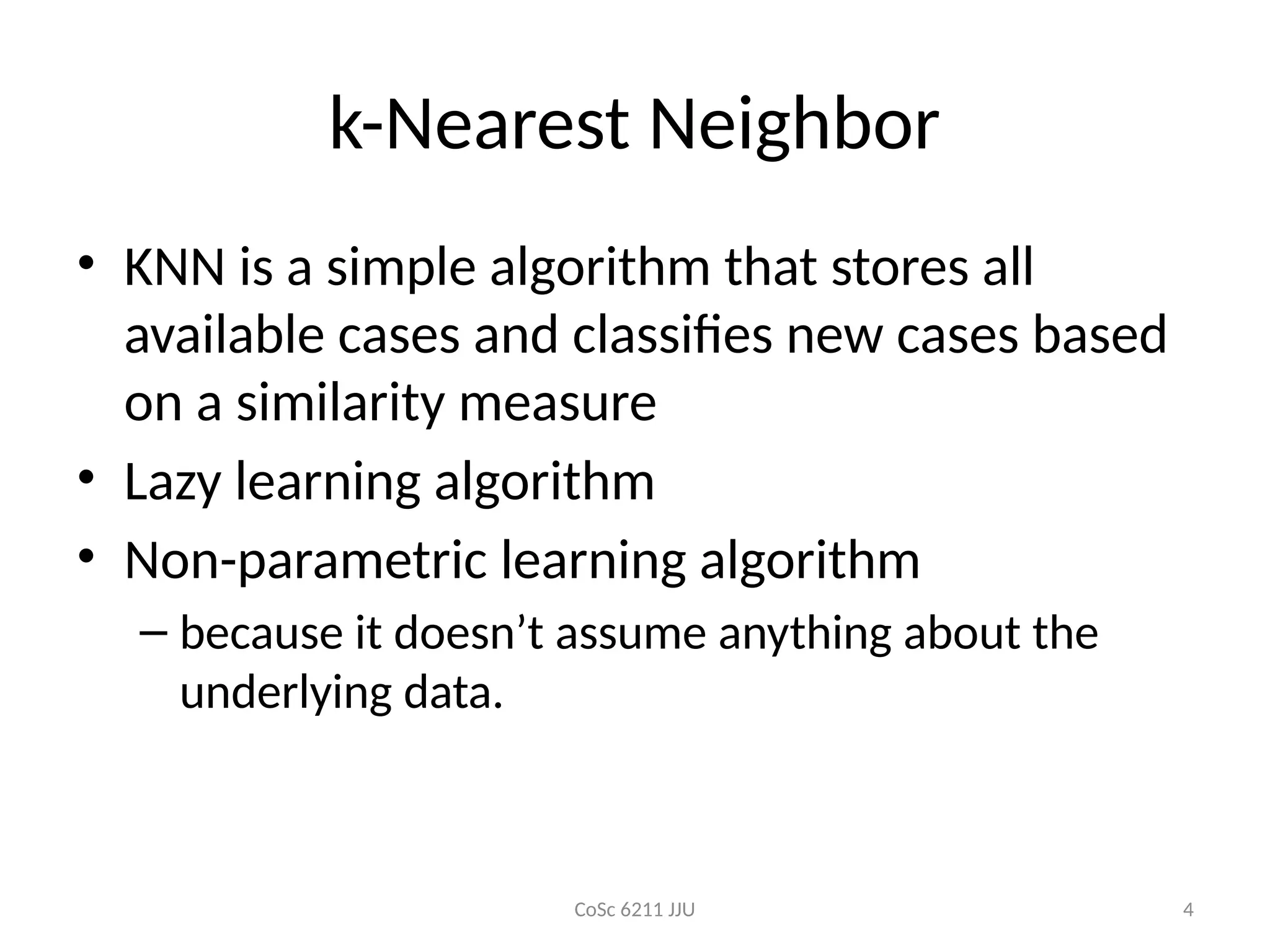 CoSc 6211 JJU 4
k-Nearest Neighbor
• KNN is a simple algorithm that stores all
available cases and classifies new cases based
on a similarity measure
• Lazy learning algorithm
• Non-parametric learning algorithm
– because it doesn’t assume anything about the
underlying data.
 