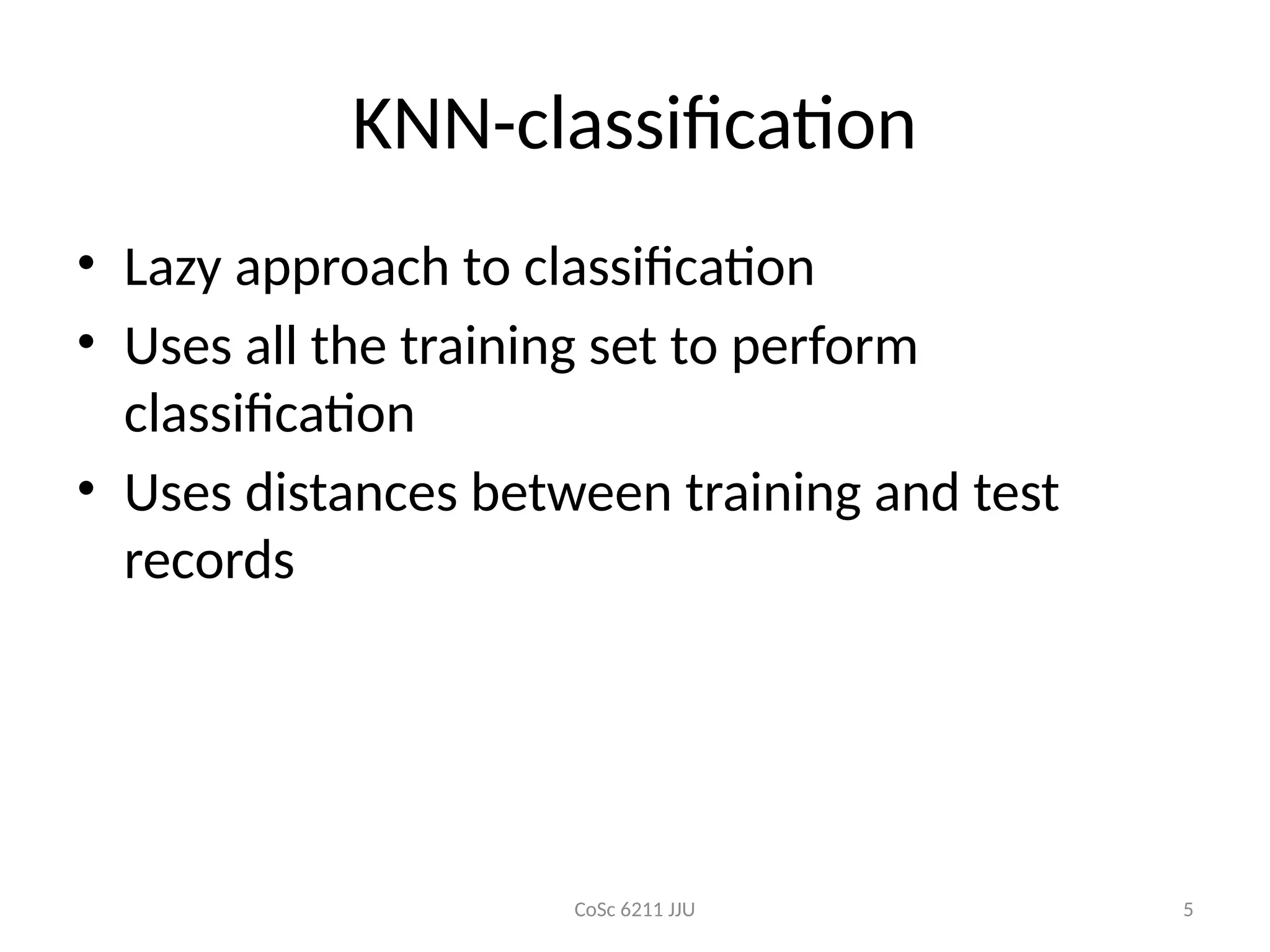 CoSc 6211 JJU 5
KNN-classification
• Lazy approach to classification
• Uses all the training set to perform
classification
• Uses distances between training and test
records
 
