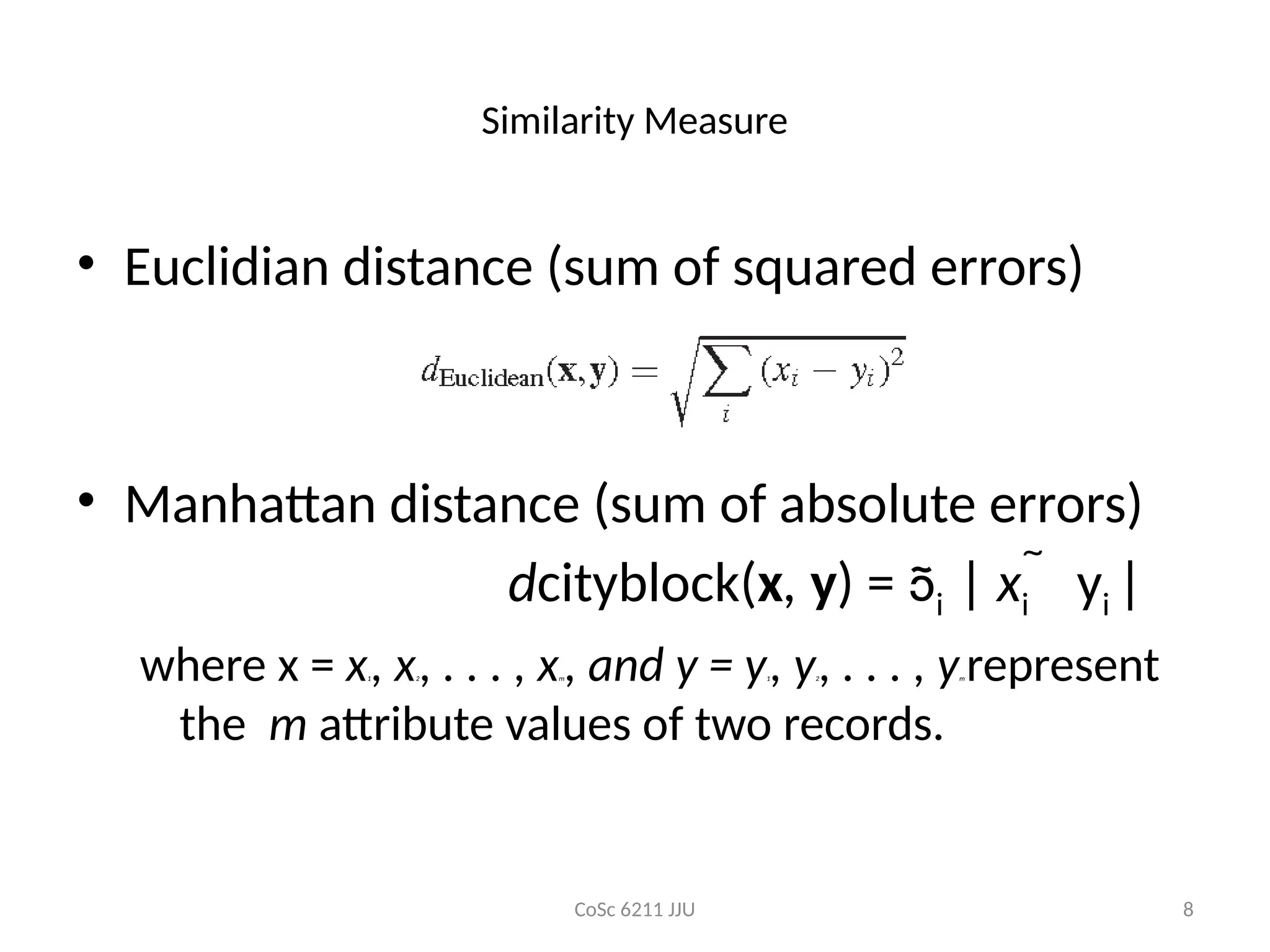 CoSc 6211 JJU 8
Similarity Measure
• Euclidian distance (sum of squared errors)
• Manhattan distance (sum of absolute errors)
dcityblock(x, y) = i | xi  yi |
where x = x1, x2, . . . , xm, and y = y1, y2, . . . , ym represent
the m attribute values of two records.
 