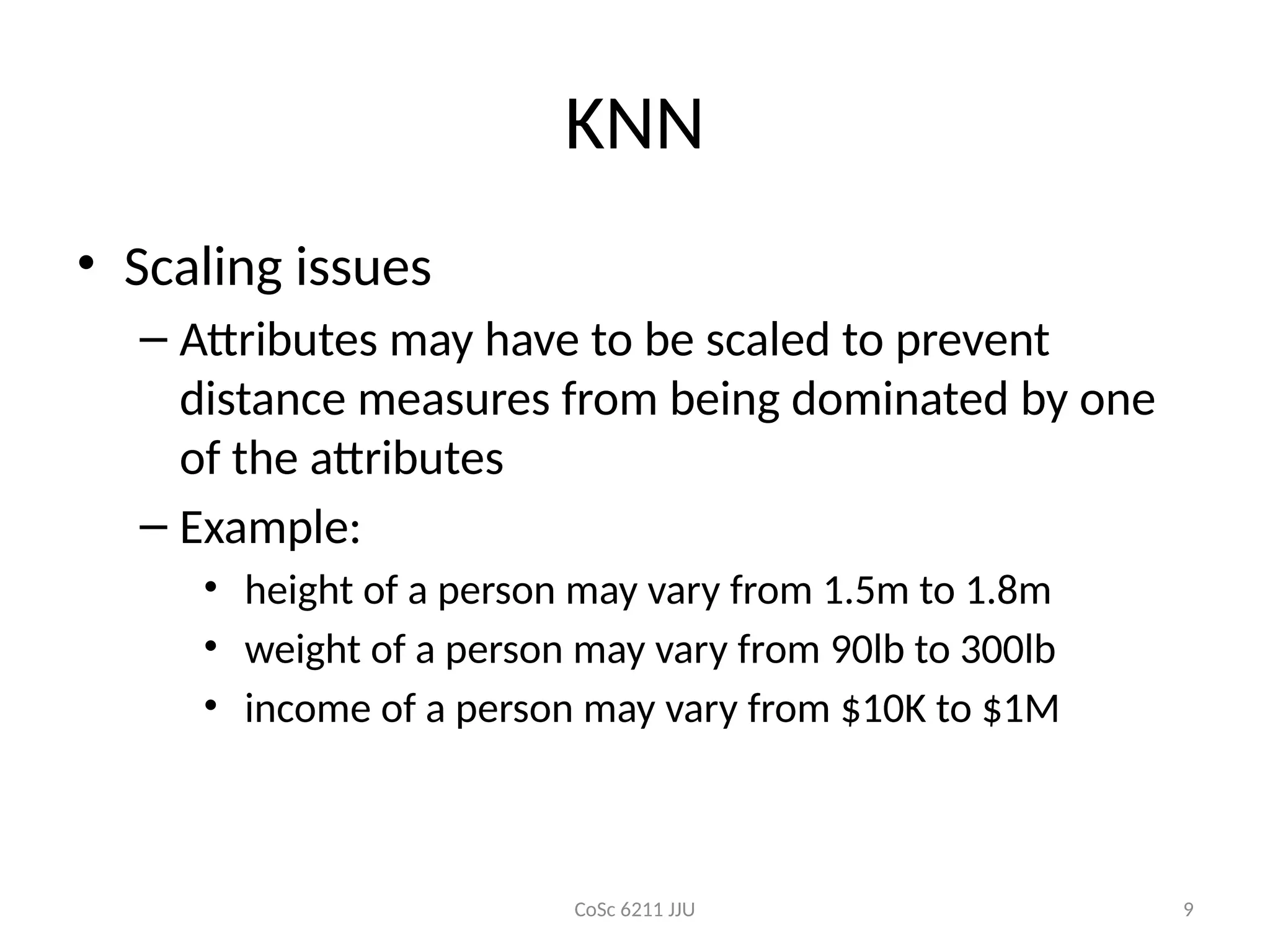CoSc 6211 JJU 9
KNN
• Scaling issues
– Attributes may have to be scaled to prevent
distance measures from being dominated by one
of the attributes
– Example:
• height of a person may vary from 1.5m to 1.8m
• weight of a person may vary from 90lb to 300lb
• income of a person may vary from $10K to $1M
 