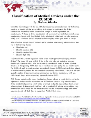 Classification of Medical Devices under the
EU MDR
By: Madison Wheeler
One of the major changes with the EU MDR that medical device manufacturers will feel as they
transition to comply with the new regulation is the change in requirements for device
classification. As medical device classifications change so do the requirements for
manufacturers. A change in device classification will also impact how and when medical device
manufacturers interact with their Notified Body. All of this is critical as it can affect a device’s
ability to be CE marked, which is required in order to legally market your device in Europe.
Both the current Medical Device Directives (MDD) and the MDR classify medical devices into
one of the following classes:
 Class I (low risk)
 Class IIa (medium risk)
 Class IIb (medium/high risk)
 Class III (high risk)
Much like the FDA, the EU regulations utilize a risk-based approach to classifying medical
devices.1 The higher risk your medical device is, the more rules and regulations you must
comply with. Under the MDD there are 18 rules for classification, found in Annex IX of the
directive. In the upcoming MDR, there are 22 classification rules, partly due to a broader scope.
The MDR will apply to certain products not regulated through the MDD, such as devices without
an intended medical purpose like non-corrective (decorative) contact lenses.2 The MDR will also
specially regulate devices incorporating nanomaterials and devices manufactured with non-
viable human tissue, which are currently exempted from the MDD.
With the new regulation also comes classification changes relevant to certain devices. All active
implantable devices and their accessories will be considered Class III. Any substance-based
device intended to be used via a body orifice or applied on the skin may not be a class I, so any
substance-based devices currently in Class I will be up-classified with the new regulation. Any
manufacturer with a device that will be up classified with the MDR must comply with stricter
requirements and will likely have to engage their Notified Body more.
1 Burnett, Mowat (April 2012) How Are Medical Devices Regulated in the European Union retrieved on 12/03/2019
from: https://www.ncbi.nlm.nih.gov/pmc/articles/PMC3326593/
2 Official Journal of the European Union (May 2017) Regulation (EU) on Medical Devices retrieved on 12/03/2019
from: https://eur-lex.europa.eu/legal-content/EN/TXT/PDF/?uri=CELEX:32017R0745
 