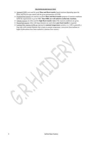 TRANSFER BASED SELECTION

 Agitated CSTR’s are used for good Mass and Heat transfer based reactions depending upon the
Phase and Process-type match with the given prerequisites of CSTR.
 Fluidized bed reactors are used for excellent Mass and Heat transfer purposes if reaction conditions
fulfill the requirements to go for FBR. Thus FBRs are well suited to exothermic reactions.
 Tubular reactors are often used for high Heat transfer rates if the reaction conditions are given.
 Packed bed reactors often with large diameter are used where poor heat transfer is required.
 Laminar flow reactors (LFR) are operated at constant temperature systems. (i.e. LFR is generally a
long tube with constant diameter that is kept at constant temperature. conversion from methane to
higher hydrocarbons have been studied in a laminar flow reactor.)

3

Gulfam Raza Haidery

 