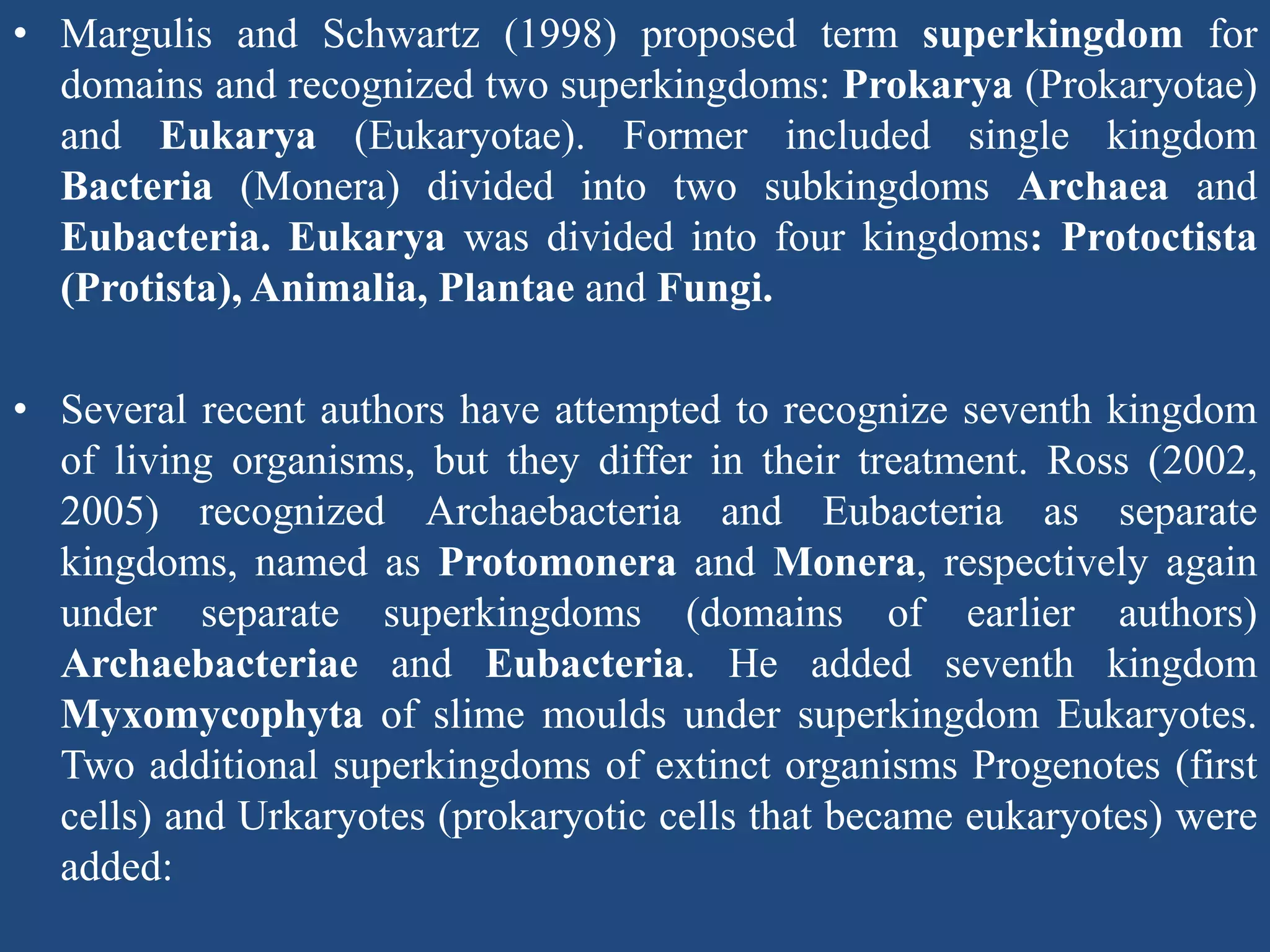 • Margulis and Schwartz (1998) proposed term superkingdom for
domains and recognized two superkingdoms: Prokarya (Prokaryotae)
and Eukarya (Eukaryotae). Former included single kingdom
Bacteria (Monera) divided into two subkingdoms Archaea and
Eubacteria. Eukarya was divided into four kingdoms: Protoctista
(Protista), Animalia, Plantae and Fungi.
• Several recent authors have attempted to recognize seventh kingdom
of living organisms, but they differ in their treatment. Ross (2002,
2005) recognized Archaebacteria and Eubacteria as separate
kingdoms, named as Protomonera and Monera, respectively again
under separate superkingdoms (domains of earlier authors)
Archaebacteriae and Eubacteria. He added seventh kingdom
Myxomycophyta of slime moulds under superkingdom Eukaryotes.
Two additional superkingdoms of extinct organisms Progenotes (first
cells) and Urkaryotes (prokaryotic cells that became eukaryotes) were
added:
 