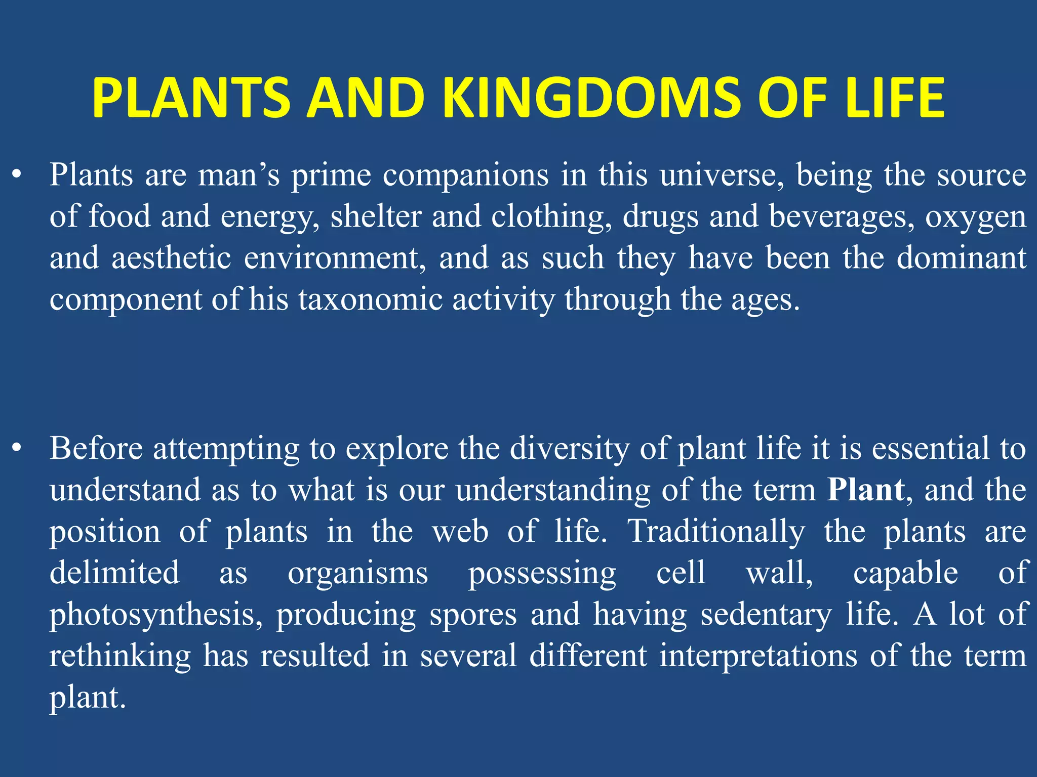 PLANTS AND KINGDOMS OF LIFE
• Plants are man’s prime companions in this universe, being the source
of food and energy, shelter and clothing, drugs and beverages, oxygen
and aesthetic environment, and as such they have been the dominant
component of his taxonomic activity through the ages.
• Before attempting to explore the diversity of plant life it is essential to
understand as to what is our understanding of the term Plant, and the
position of plants in the web of life. Traditionally the plants are
delimited as organisms possessing cell wall, capable of
photosynthesis, producing spores and having sedentary life. A lot of
rethinking has resulted in several different interpretations of the term
plant.
 
