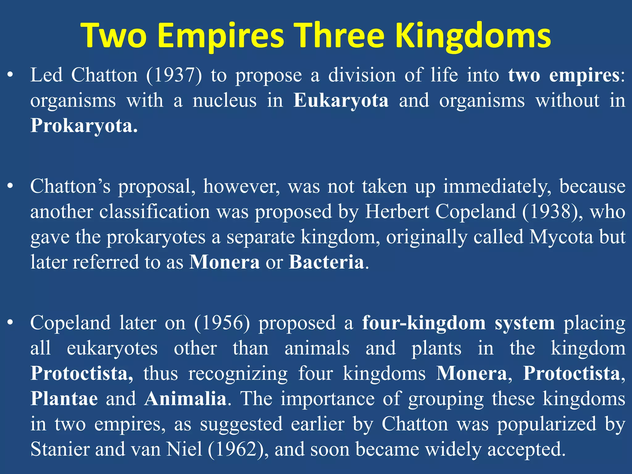 Two Empires Three Kingdoms
• Led Chatton (1937) to propose a division of life into two empires:
organisms with a nucleus in Eukaryota and organisms without in
Prokaryota.
• Chatton’s proposal, however, was not taken up immediately, because
another classification was proposed by Herbert Copeland (1938), who
gave the prokaryotes a separate kingdom, originally called Mycota but
later referred to as Monera or Bacteria.
• Copeland later on (1956) proposed a four-kingdom system placing
all eukaryotes other than animals and plants in the kingdom
Protoctista, thus recognizing four kingdoms Monera, Protoctista,
Plantae and Animalia. The importance of grouping these kingdoms
in two empires, as suggested earlier by Chatton was popularized by
Stanier and van Niel (1962), and soon became widely accepted.
 