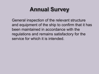 General inspection of the relevant structure
and equipment of the ship to confirm that it has
been maintained in accordance with the
regulations and remains satisfactory for the
service for which it is intended.

 