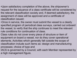 •Upon satisfactory completion of the above, the shipowner’s
request for the issuance of a class certificate will be considered by
the relevant classification society and, if deemed satisfactory, the
assignment of class will be approved and a certificate of
classification issued;
•Once in service, the owner must submit the vessel to a clearly
specified program of periodical class surveys, carried out onboard
the vessel, to verify that the ship continues to meet the relevant
rule conditions for continuation of class.
Class rules do not cover every piece of structure or item of
equipment on board a vessel, nor do they cover operational
elements. Activities which generally fall outside the scope of
classification include such items as: design and manufacturing
processes; choice of type and
IACS is governed by a Council, with each Member represented by
a high management figure.

 