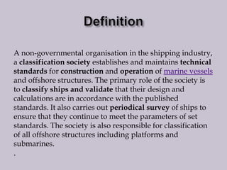 A non-governmental organisation in the shipping industry,
a classification society establishes and maintains technical
standards for construction and operation of marine vessels
and offshore structures. The primary role of the society is
to classify ships and validate that their design and
calculations are in accordance with the published
standards. It also carries out periodical survey of ships to
ensure that they continue to meet the parameters of set
standards. The society is also responsible for classification
of all offshore structures including platforms and
submarines.
.

 