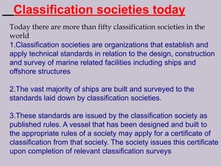 Classification societies today
Today there are more than fifty classification societies in the
world
1.Classification societies are organizations that establish and
apply technical standards in relation to the design, construction
and survey of marine related facilities including ships and
offshore structures

2.The vast majority of ships are built and surveyed to the
standards laid down by classification societies.
3.These standards are issued by the classification society as
published rules. A vessel that has been designed and built to
the appropriate rules of a society may apply for a certificate of
classification from that society. The society issues this certificate
upon completion of relevant classification surveys

 