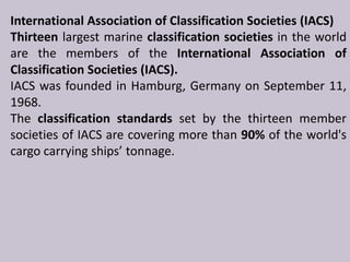 International Association of Classification Societies (IACS)
Thirteen largest marine classification societies in the world
are the members of the International Association of
Classification Societies (IACS).
IACS was founded in Hamburg, Germany on September 11,
1968.
The classification standards set by the thirteen member
societies of IACS are covering more than 90% of the world's
cargo carrying ships’ tonnage.

 