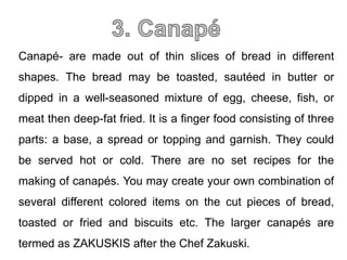 Canapé- are made out of thin slices of bread in different
shapes. The bread may be toasted, sautéed in butter or
dipped in a well-seasoned mixture of egg, cheese, fish, or
meat then deep-fat fried. It is a finger food consisting of three
parts: a base, a spread or topping and garnish. They could
be served hot or cold. There are no set recipes for the
making of canapés. You may create your own combination of
several different colored items on the cut pieces of bread,
toasted or fried and biscuits etc. The larger canapés are
termed as ZAKUSKIS after the Chef Zakuski.
 