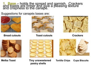 – holds the spread and garnish. Crackers
and toasts are firmer and give a pleasing texture
and crispness to the canapé.
Suggestions for canapés bases are:
Bread cutouts Toast cutouts Crackers
Melba Toast Tiny unsweetened Tortilla Chips Cups Biscuits
pastry shells
 