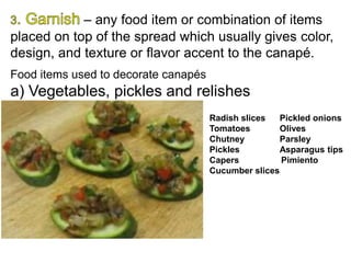 – any food item or combination of items
placed on top of the spread which usually gives color,
design, and texture or flavor accent to the canapé.
Food items used to decorate canapés
a) Vegetables, pickles and relishes
Radish slices Pickled onions
Tomatoes Olives
Chutney Parsley
Pickles Asparagus tips
Capers Pimiento
Cucumber slices
 