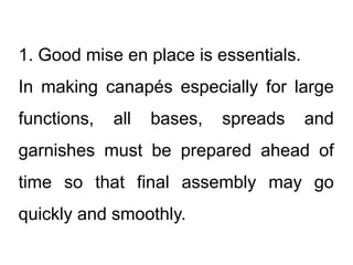 1. Good mise en place is essentials.
In making canapés especially for large
functions, all bases, spreads and
garnishes must be prepared ahead of
time so that final assembly may go
quickly and smoothly.
 